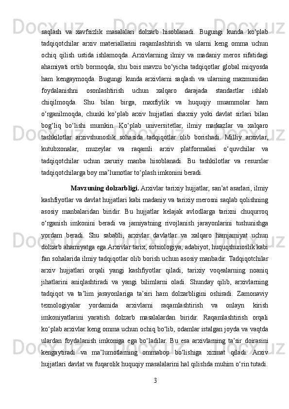 saqlash   va   xavfsizlik   masalalari   dolzarb   hisoblanadi.   Bugungi   kunda   ko‘plab
tadqiqotchilar   arxiv   materiallarini   raqamlashtirish   va   ularni   keng   omma   uchun
ochiq   qilish   ustida   ishlamoqda.  Arxivlarning   ilmiy   va   madaniy   meros   sifatidagi
ahamiyati   ortib   bormoqda,   shu   bois   mavzu   bo‘yicha   tadqiqotlar   global   miqyosda
ham   kengaymoqda.   Bugungi   kunda   arxivlarni   saqlash   va   ularning   mazmunidan
foydalanishni   osonlashtirish   uchun   xalqaro   darajada   standartlar   ishlab
chiqilmoqda.   Shu   bilan   birga,   maxfiylik   va   huquqiy   muammolar   ham
o‘rganilmoqda,   chunki   ko‘plab   arxiv   hujjatlari   shaxsiy   yoki   davlat   sirlari   bilan
bog‘liq   bo‘lishi   mumkin.   Ko‘plab   universitetlar,   ilmiy   markazlar   va   xalqaro
tashkilotlar   arxivshunoslik   sohasida   tadqiqotlar   olib   borishadi.   Milliy   arxivlar,
kutubxonalar,   muzeylar   va   raqamli   arxiv   platformalari   o‘quvchilar   va
tadqiqotchilar   uchun   zaruriy   manba   hisoblanadi.   Bu   tashkilotlar   va   resurslar
tadqiqotchilarga boy ma’lumotlar to‘plash imkonini beradi.
                            Mavzuning dolzarbligi.  Arxivlar tarixiy hujjatlar, san’at asarlari, ilmiy
kashfiyotlar va davlat hujjatlari kabi madaniy va tarixiy merosni saqlab qolishning
asosiy   manbalaridan   biridir.   Bu   hujjatlar   kelajak   avlodlarga   tarixni   chuqurroq
o‘rganish   imkonini   beradi   va   jamiyatning   rivojlanish   jarayonlarini   tushunishga
yordam   beradi.   Shu   sababli,   arxivlar   davlatlar   va   xalqaro   hamjamiyat   uchun
dolzarb ahamiyatga ega.Arxivlar tarix, sotsiologiya, adabiyot, huquqshunoslik kabi
fan sohalarida ilmiy tadqiqotlar olib borish uchun asosiy manbadir. Tadqiqotchilar
arxiv   hujjatlari   orqali   yangi   kashfiyotlar   qiladi,   tarixiy   voqealarning   noaniq
jihatlarini   aniqlashtiradi   va   yangi   bilimlarni   oladi.   Shunday   qilib,   arxivlarning
tadqiqot   va   ta’lim   jarayonlariga   ta’siri   ham   dolzarbligini   oshiradi.   Zamonaviy
texnologiyalar   yordamida   arxivlarni   raqamlashtirish   va   onlayn   kirish
imkoniyatlarini   yaratish   dolzarb   masalalardan   biridir.   Raqamlashtirish   orqali
ko‘plab arxivlar keng omma uchun ochiq bo‘lib, odamlar istalgan joyda va vaqtda
ulardan   foydalanish   imkoniga   ega   bo‘ladilar.   Bu   esa   arxivlarning   ta’sir   doirasini
kengaytiradi   va   ma’lumotlarning   ommabop   bo‘lishiga   xizmat   qiladi.   Arxiv
hujjatlari davlat va fuqarolik huquqiy masalalarini hal qilishda muhim o‘rin tutadi.
3