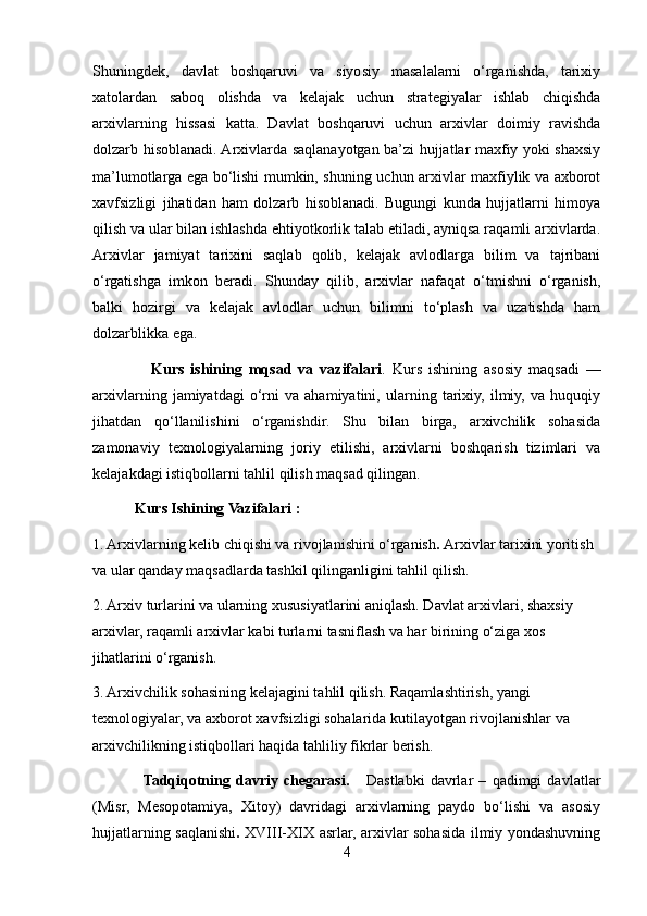 Shuningdek,   davlat   boshqaruvi   va   siyosiy   masalalarni   o‘rganishda,   tarixiy
xatolardan   saboq   olishda   va   kelajak   uchun   strategiyalar   ishlab   chiqishda
arxivlarning   hissasi   katta.   Davlat   boshqaruvi   uchun   arxivlar   doimiy   ravishda
dolzarb hisoblanadi. Arxivlarda saqlanayotgan ba’zi hujjatlar maxfiy yoki shaxsiy
ma’lumotlarga ega bo‘lishi mumkin, shuning uchun arxivlar maxfiylik va axborot
xavfsizligi   jihatidan   ham   dolzarb   hisoblanadi.   Bugungi   kunda   hujjatlarni   himoya
qilish va ular bilan ishlashda ehtiyotkorlik talab etiladi, ayniqsa raqamli arxivlarda.
Arxivlar   jamiyat   tarixini   saqlab   qolib,   kelajak   avlodlarga   bilim   va   tajribani
o‘rgatishga   imkon   beradi.   Shunday   qilib,   arxivlar   nafaqat   o‘tmishni   o‘rganish,
balki   hozirgi   va   kelajak   avlodlar   uchun   bilimni   to‘plash   va   uzatishda   ham
dolzarblikka ega.
                  Kurs   ishining   mqsad   va   vazifalari .   Kurs   ishining   asosiy   maqsadi   —
arxivlarning   jamiyatdagi   o‘rni   va   ahamiyatini,   ularning   tarixiy,   ilmiy,   va   huquqiy
jihatdan   qo‘llanilishini   o‘rganishdir.   Shu   bilan   birga,   arxivchilik   sohasida
zamonaviy   texnologiyalarning   joriy   etilishi,   arxivlarni   boshqarish   tizimlari   va
kelajakdagi istiqbollarni tahlil qilish maqsad qilingan. 
           Kurs Ishining Vazifalari :
1. Arxivlarning kelib chiqishi va rivojlanishini o‘rganish .  Arxivlar tarixini yoritish 
va ular qanday maqsadlarda tashkil qilinganligini tahlil qilish.
2. Arxiv turlarini va ularning xususiyatlarini aniqlash. Davlat arxivlari, shaxsiy 
arxivlar, raqamli arxivlar kabi turlarni tasniflash va har birining o‘ziga xos 
jihatlarini o‘rganish.
3. Arxivchilik sohasining kelajagini tahlil qilish. Raqamlashtirish, yangi 
texnologiyalar, va axborot xavfsizligi sohalarida kutilayotgan rivojlanishlar va 
arxivchilikning istiqbollari haqida tahliliy fikrlar berish.
                  Tadqiqotning   davriy   chegarasi.       Dastlabki   davrlar   –   qadimgi   davlatlar
(Misr,   Mesopotamiya,   Xitoy)   davridagi   arxivlarning   paydo   bo‘lishi   va   asosiy
hujjatlarning saqlanishi .   XVIII-XIX asrlar, arxivlar sohasida ilmiy yondashuvning
4 