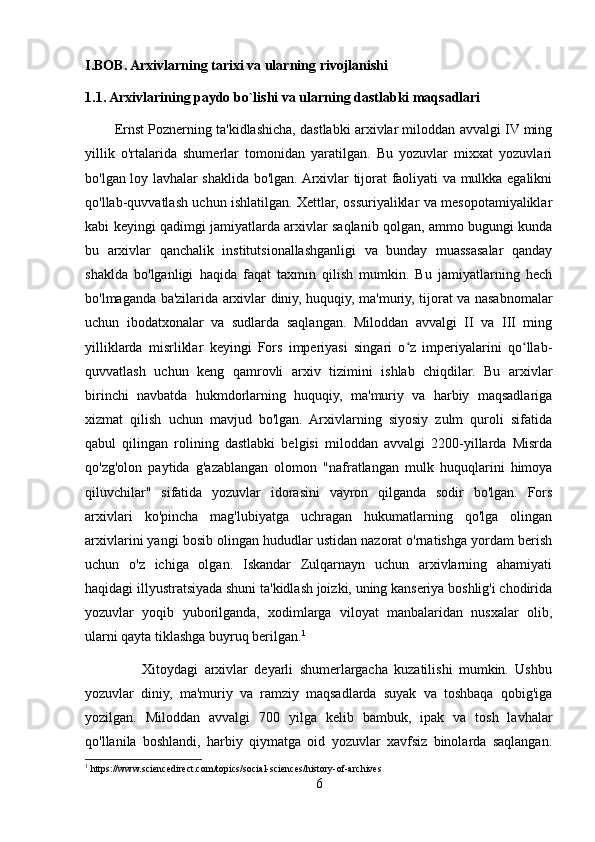 I.BOB. Arxivlarning tarixi va ularning rivojlanishi
1.1. Arxivlarining paydo bo`lishi va ularning dastlabki maqsadlari
        Ernst Poznerning ta'kidlashicha, dastlabki arxivlar miloddan avvalgi IV ming
yillik   o'rtalarida   shumerlar   tomonidan   yaratilgan.   Bu   yozuvlar   mixxat   yozuvlari
bo'lgan loy lavhalar shaklida bo'lgan. Arxivlar tijorat faoliyati va mulkka egalikni
qo'llab-quvvatlash uchun ishlatilgan. Xettlar, ossuriyaliklar va mesopotamiyaliklar
kabi keyingi qadimgi jamiyatlarda arxivlar saqlanib qolgan, ammo bugungi kunda
bu   arxivlar   qanchalik   institutsionallashganligi   va   bunday   muassasalar   qanday
shaklda   bo'lganligi   haqida   faqat   taxmin   qilish   mumkin.   Bu   jamiyatlarning   hech
bo'lmaganda ba'zilarida arxivlar diniy, huquqiy, ma'muriy, tijorat va nasabnomalar
uchun   ibodatxonalar   va   sudlarda   saqlangan.   Miloddan   avvalgi   II   va   III   ming
yilliklarda   misrliklar   keyingi   Fors   imperiyasi   singari   o z   imperiyalarini   qo llab-ʻ ʻ
quvvatlash   uchun   keng   qamrovli   arxiv   tizimini   ishlab   chiqdilar.   Bu   arxivlar
birinchi   navbatda   hukmdorlarning   huquqiy,   ma'muriy   va   harbiy   maqsadlariga
xizmat   qilish   uchun   mavjud   bo'lgan.   Arxivlarning   siyosiy   zulm   quroli   sifatida
qabul   qilingan   rolining   dastlabki   belgisi   miloddan   avvalgi   2200-yillarda   Misrda
qo'zg'olon   paytida   g'azablangan   olomon   "nafratlangan   mulk   huquqlarini   himoya
qiluvchilar"   sifatida   yozuvlar   idorasini   vayron   qilganda   sodir   bo'lgan.   Fors
arxivlari   ko'pincha   mag'lubiyatga   uchragan   hukumatlarning   qo'lga   olingan
arxivlarini yangi bosib olingan hududlar ustidan nazorat o'rnatishga yordam berish
uchun   o'z   ichiga   olgan.   Iskandar   Zulqarnayn   uchun   arxivlarning   ahamiyati
haqidagi illyustratsiyada shuni ta'kidlash joizki, uning kanseriya boshlig'i chodirida
yozuvlar   yoqib   yuborilganda,   xodimlarga   viloyat   manbalaridan   nusxalar   olib,
ularni qayta tiklashga buyruq berilgan. 1
                  Xitoydagi   arxivlar   deyarli   shumerlargacha   kuzatilishi   mumkin.   Ushbu
yozuvlar   diniy,   ma'muriy   va   ramziy   maqsadlarda   suyak   va   toshbaqa   qobig'iga
yozilgan.   Miloddan   avvalgi   700   yilga   kelib   bambuk,   ipak   va   tosh   lavhalar
qo'llanila   boshlandi,   harbiy   qiymatga   oid   yozuvlar   xavfsiz   binolarda   saqlangan.
1
 https://www.sciencedirect.com/topics/social-sciences/history-of-archives
6 