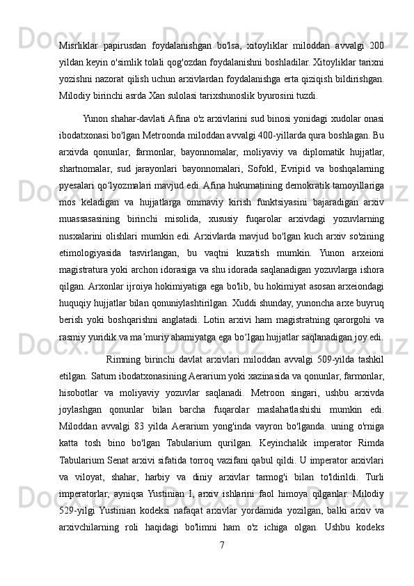 Misrliklar   papirusdan   foydalanishgan   bo'lsa,   xitoyliklar   miloddan   avvalgi   200
yildan keyin o'simlik tolali qog'ozdan foydalanishni boshladilar. Xitoyliklar tarixni
yozishni nazorat qilish uchun arxivlardan foydalanishga erta qiziqish bildirishgan.
Milodiy birinchi asrda Xan sulolasi tarixshunoslik byurosini tuzdi.
            Yunon shahar-davlati Afina o'z arxivlarini sud binosi yonidagi xudolar onasi
ibodatxonasi bo'lgan Metroonda miloddan avvalgi 400-yillarda qura boshlagan. Bu
arxivda   qonunlar,   farmonlar,   bayonnomalar,   moliyaviy   va   diplomatik   hujjatlar,
shartnomalar,   sud   jarayonlari   bayonnomalari,   Sofokl,   Evripid   va   boshqalarning
pyesalari qo lyozmalari mavjud edi. Afina hukumatining demokratik tamoyillarigaʻ
mos   keladigan   va   hujjatlarga   ommaviy   kirish   funktsiyasini   bajaradigan   arxiv
muassasasining   birinchi   misolida,   xususiy   fuqarolar   arxivdagi   yozuvlarning
nusxalarini olishlari  mumkin edi. Arxivlarda mavjud bo'lgan kuch arxiv so'zining
etimologiyasida   tasvirlangan,   bu   vaqtni   kuzatish   mumkin.   Yunon   arxeioni
magistratura yoki archon idorasiga va shu idorada saqlanadigan yozuvlarga ishora
qilgan. Arxonlar ijroiya hokimiyatiga ega bo'lib, bu hokimiyat asosan arxeiondagi
huquqiy hujjatlar bilan qonuniylashtirilgan. Xuddi shunday, yunoncha arxe buyruq
berish   yoki   boshqarishni   anglatadi.   Lotin   arxivi   ham   magistratning   qarorgohi   va
rasmiy yuridik va ma muriy ahamiyatga ega bo lgan hujjatlar saqlanadigan joy edi.	
ʼ ʻ
                        Rimning   birinchi   davlat   arxivlari   miloddan   avvalgi   509-yilda   tashkil
etilgan. Saturn ibodatxonasining Aerarium yoki xazinasida va qonunlar, farmonlar,
hisobotlar   va   moliyaviy   yozuvlar   saqlanadi.   Metroon   singari,   ushbu   arxivda
joylashgan   qonunlar   bilan   barcha   fuqarolar   maslahatlashishi   mumkin   edi.
Miloddan   avvalgi   83   yilda  Aerarium   yong'inda   vayron   bo'lganda.   uning   o'rniga
katta   tosh   bino   bo'lgan   Tabularium   qurilgan.   Keyinchalik   imperator   Rimda
Tabularium Senat arxivi sifatida torroq vazifani qabul qildi. U imperator arxivlari
va   viloyat,   shahar,   harbiy   va   diniy   arxivlar   tarmog'i   bilan   to'ldirildi.   Turli
imperatorlar,   ayniqsa   Yustinian   I,   arxiv   ishlarini   faol   himoya   qilganlar.   Milodiy
529-yilgi  Yustinian   kodeksi   nafaqat   arxivlar   yordamida   yozilgan,   balki   arxiv   va
arxivchilarning   roli   haqidagi   bo'limni   ham   o'z   ichiga   olgan.   Ushbu   kodeks
7 