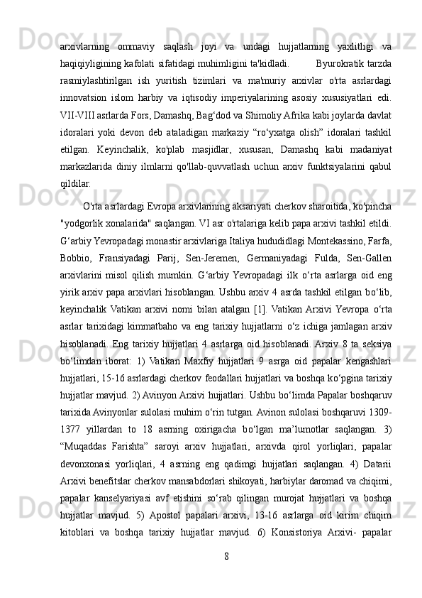 arxivlarning   ommaviy   saqlash   joyi   va   undagi   hujjatlarning   yaxlitligi   va
haqiqiyligining kafolati sifatidagi muhimligini ta'kidladi.               Byurokratik tarzda
rasmiylashtirilgan   ish   yuritish   tizimlari   va   ma'muriy   arxivlar   o'rta   asrlardagi
innovatsion   islom   harbiy   va   iqtisodiy   imperiyalarining   asosiy   xususiyatlari   edi.
VII-VIII asrlarda Fors, Damashq, Bag‘dod va Shimoliy Afrika kabi joylarda davlat
idoralari   yoki   devon   deb   ataladigan   markaziy   “ro‘yxatga   olish”   idoralari   tashkil
etilgan.   Keyinchalik,   ko'plab   masjidlar,   xususan,   Damashq   kabi   madaniyat
markazlarida   diniy   ilmlarni   qo'llab-quvvatlash   uchun   arxiv   funktsiyalarini   qabul
qildilar.
        O'rta asrlardagi Evropa arxivlarining aksariyati cherkov sharoitida, ko'pincha
"yodgorlik xonalarida" saqlangan. VI asr o'rtalariga kelib papa arxivi tashkil etildi.
G‘arbiy Yevropadagi monastir arxivlariga Italiya hududidlagi Montekassino, Farfa,
Bobbio,   Fransiyadagi   Parij,   Sen-Jeremen,   Germaniyadagi   Fulda,   Sen-Gallen
arxivlarini   misol   qilish   mumkin.   G‘arbiy  Yevropadagi   ilk   о ‘rta   asrlarga   oid   eng
yirik arxiv papa arxivlari  hisoblangan. Ushbu arxiv 4 asrda tashkil  etilgan b о ‘lib,
keyinchalik   Vatikan   arxivi   nomi   bilan   atalgan   [1].   Vatikan  Arxivi  Yevropa   о ‘rta
asrlar   tarixidagi   kimmatbaho   va   eng   tarixiy   hujjatlarni   о ‘z   ichiga   jamlagan   arxiv
hisoblanadi.   Eng   tarixiy   hujjatlari   4   asrlarga   oid   hisoblanadi.  Arxiv   8   ta   seksiya
b о ‘limdan   iborat:   1)   Vatikan   Maxfiy   hujjatlari   9   asrga   oid   papalar   kengashlari
hujjatlari, 15-16 asrlardagi cherkov feodallari hujjatlari va boshqa k о ‘pgina tarixiy
hujjatlar mavjud. 2) Avinyon Arxivi hujjatlari. Ushbu b о ‘limda Papalar boshqaruv
tarixida Avinyonlar sulolasi muhim  о ‘rin tutgan. Avinon sulolasi boshqaruvi 1309-
1377   yillardan   to   18   asrning   oxirigacha   b о ‘lgan   ma’lumotlar   saqlangan.   3)
“Muqaddas   Farishta”   saroyi   arxiv   hujjatlari,   arxivda   qirol   yorliqlari,   papalar
devonxonasi   yorliqlari,   4   asrning   eng   qadimgi   hujjatlari   saqlangan.   4)   Datarii
Arxivi benefitslar cherkov mansabdorlari shikoyati, harbiylar daromad va chiqimi,
papalar   kanselyariyasi   avf   etishini   s о ‘rab   qilingan   murojat   hujjatlari   va   boshqa
hujjatlar   mavjud.   5)   Apostol   papalari   arxivi,   13-16   asrlarga   oid   kirim   chiqim
kitoblari   va   boshqa   tarixiy   hujjatlar   mavjud.   6)   Konsistoriya   Arxivi-   papalar
8 