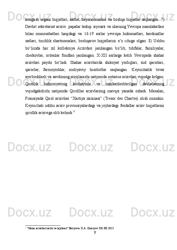kengash organi hujjatlari, aktlar, bayonnomalari va boshqa hujjatlar saqlangan. 7)
Davlat sekretariat arxivi. papalar tashqi siyosati va ularning Yevropa mamlakatlari
bilan   munosabatlari   haqidagi   va   16-19   asrlar   yevropa   hukumatlari,   kardinallar
xatlari,   tinchlik   shartnomalari,   boshqaruv   hujjatlarini   о ‘z   ichiga   olgan.   8)   Ushbu
b о ‘limda   har   xil   kolleksiya   Arxivlari   jamlangan   b о ‘lib,   tuhfalar,   familiyalar,
cherkovlar,   ordenlar   fondlari   jamlangan.   X-XII   asrlarga   kelib   Yevropada   shahar
arxivlari   paydo   b о ‘ladi.   Shahar   arxivlarida   shikoyat   yorliqlari,   sud   qarorlari,
qarorlar,   farmoyishlar,   moliyaviy   hisobotlar   saqlangan.   Keyinchalik   tovar
ayirboshlash va savdoning rivojlanishi natijasida notarius arxivlari vujudga kelgan.
Qirollik   hokimiyatinig   kuchayishi   va   markazlashtirilgan   davlatlarning
vujudgakelishi   natijasida   Qirolllar   arxivlarinig   mavqei   yanada   oshadi.   Masalan,
Fransiyada  Qirol   arxivlari  “Xartiya  xazinasi”  (Tresor   des  Chartes)   olish  mumkin.
Keyinchali ushbu arxiv provinsiyalardagi va joylardagi feodallar arxiv hujjatlarini
qirollik arxiviga olib kelindi. 2
2
 “Jahon arxivlari tarixi va tajribasi” Buriyeva X.A. Choriyev SH.SH.2022
9 