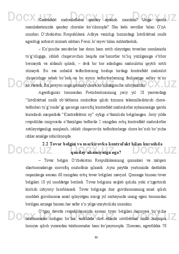 Kontrafakt   mahsulotlarni   qanday   ajratish   mumkin?   Unga   qarshi
mamlakatimizda   qanday   choralar   ko’rilmoqda?   Shu   kabi   savollar   bilan   O’zA
muxbiri   O’zbekiston   Respublikasi   Adliya   vazirligi   huzuridagi   Intellektual   mulk
agentligi axborot xizmati rahbari Feruz Jo’rayev bilan suhbatlashdi .
–   Ko’pincha   xaridorlar   har   doim   ham   sotib   olayotgan   tovarlari   nomlanishi
to’g’riligiga,   ishlab   chiqaruvchisi   haqida   ma’lumotlar   to’liq   yozilganiga   e’tibor
bermaydi   va   aldanib   qoladi,   –   dedi   bir   bor   adashgan   mahsulotni   qaytib   sotib
olmaydi.   Bu   esa   nohalol   tadbirkorning   boshqa   turdagi   kontrafakt   mahsulot
chiqarishiga   sabab   bo’ladi   va   bu   ayrim   tadbirkorlarning   faoliyatiga   salbiy   ta’sir
ko’rsatadi. Bu jarayon unga qonuniy chora ko’rilmaguncha nihoyasizdir.
Agentligimiz   tomonidan   Prezidentimizning   joriy   yil   28   yanvardagi
“Intellektual   mulk   ob’ektlarini   muhofaza   qilish   tizimini   takomillashtirish   chora-
tadbirlari to’g’risida”gi qaroriga muvofiq kontrafakt mahsulotlar aylanmasiga qarshi
kurashish maqsadida “Kontrafaktsiz oy” oyligi o’tkazilishi belgilangan. Joriy yilda
respublika   miqyosida   o’tkazilgan   tadbirda   2   mingdan   ortiq   kontrafakt   mahsulotlar
sotilayotganligi aniqlanib, ishlab chiqaruvchi tadbirkorlarga chora ko’rish bo’yicha
ishlar amalga oshirilmoqda.
2.2 Tovar belgisi va markirovka kontrafakt bilan kurashda
qanday ahamiyatga ega?
–   Tovar   belgisi   O’zbekiston   Respublikasining   qonunlari   va   xalqaro
shartnomalariga   muvofiq   muhofaza   qilinadi.   Ayni   paytda   yurtimizda   dastlabki
raqamlarga asosan 60 mingdan ortiq tovar belgilari mavjud. Qonunga binoan tovar
belgilari   10   yil   muddatga   beriladi.   Tovar   belgisini   saqlab   qolishi   yoki   o’zgartirish
kiritish   ixtiyoriy   hisoblanadi.   Tovar   belgisiga   doir   guvohnomaning   amal   qilish
muddati  guvohnoma amal  qilayotgan oxirgi  yil  mobaynida uning egasi  tomonidan
berilgan arizaga binoan har safar o’n yilga uzaytirilishi mumkin.
O’tgan   davrda   respublikamizda   asosan   tovar   belgilari   himoyasi   bo’yicha
talabnomalar   tushgan   bo’lsa,   endilikda   chet   ellarda   intellektual   mulk   huquqini
himoya   qilish   yuzasidan   talabnomalar   ham   ko’paymoqda.   Xususan,   agentlikka   70
10
