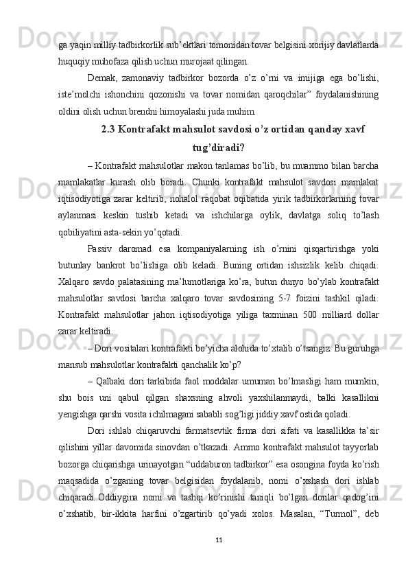 ga yaqin milliy tadbirkorlik sub’ektlari tomonidan tovar belgisini xorijiy davlatlarda
huquqiy muhofaza qilish uchun murojaat qilingan.  
Demak,   zamonaviy   tadbirkor   bozorda   o’z   o’rni   va   imijiga   ega   bo’lishi,
iste’molchi   ishonchini   qozonishi   va   tovar   nomidan   qaroqchilar”   foydalanishining
oldini olish uchun brendni himoyalashi juda muhim.
2.3 Kontrafakt mahsulot savdosi o’z ortidan qanday xavf
tug’diradi?
– Kontrafakt mahsulotlar makon tanlamas bo’lib, bu muammo bilan barcha
mamlakatlar   kurash   olib   boradi.   Chunki   kontrafakt   mahsulot   savdosi   mamlakat
iqtisodiyotiga   zarar   keltirib,   nohalol   raqobat   oqibatida   yirik   tadbirkorlarning   tovar
aylanmasi   keskin   tushib   ketadi   va   ishchilarga   oylik,   davlatga   soliq   to’lash
qobiliyatini asta-sekin yo’qotadi.  
Passiv   daromad   esa   kompaniyalarning   ish   o’rnini   qisqartirishga   yoki
butunlay   bankrot   bo’lishiga   olib   keladi.   Buning   ortidan   ishsizlik   kelib   chiqadi.
Xalqaro   savdo   palatasining   ma’lumotlariga   ko’ra,   butun   dunyo   bo’ylab   kontrafakt
mahsulotlar   savdosi   barcha   xalqaro   tovar   savdosining   5-7   foizini   tashkil   qiladi.
Kontrafakt   mahsulotlar   jahon   iqtisodiyotiga   yiliga   taxminan   500   milliard   dollar
zarar keltiradi.
– Dori vositalari kontrafakti bo’yicha alohida to’xtalib o’tsangiz. Bu guruhga
mansub mahsulotlar kontrafakti qanchalik ko’p?
– Qalbaki  dori  tarkibida faol  moddalar   umuman  bo’lmasligi  ham  mumkin,
shu   bois   uni   qabul   qilgan   shaxsning   ahvoli   yaxshilanmaydi,   balki   kasallikni
yengishga qarshi vosita ichilmagani sababli sog’ligi jiddiy xavf ostida qoladi.  
Dori   ishlab   chiqaruvchi   farmatsevtik   firma   dori   sifati   va   kasallikka   ta’sir
qilishini yillar davomida sinovdan o’tkazadi. Ammo kontrafakt mahsulot tayyorlab
bozorga chiqarishga urinayotgan “uddaburon tadbirkor” esa osongina foyda ko’rish
maqsadida   o’zganing   tovar   belgisidan   foydalanib,   nomi   o’xshash   dori   ishlab
chiqaradi.   Oddiygina   nomi   va   tashqi   ko’rinishi   taniqli   bo’lgan   dorilar   qadog’ini
o’xshatib,   bir-ikkita   harfini   o’zgartirib   qo’yadi   xolos.   Masalan,   “Turmol”,   deb
11