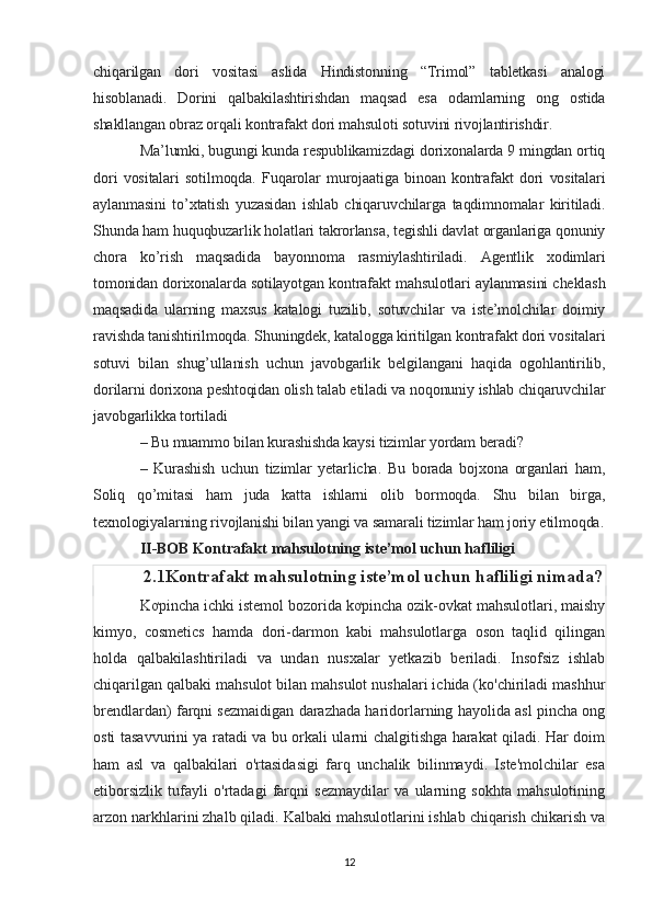 chiqarilgan   dori   vositasi   aslida   Hindistonning   “Trimol”   tabletkasi   analogi
hisoblanadi.   Dorini   qalbakilashtirishdan   maqsad   esa   odamlarning   ong   ostida
shakllangan obraz orqali kontrafakt dori mahsuloti sotuvini rivojlantirishdir.
Ma’lumki, bugungi kunda respublikamizdagi dorixonalarda 9 mingdan ortiq
dori   vositalari   sotilmoqda.   Fuqarolar   murojaatiga   binoan   kontrafakt   dori   vositalari
aylanmasini   to’xtatish   yuzasidan   ishlab   chiqaruvchilarga   taqdimnomalar   kiritiladi.
Shunda ham huquqbuzarlik holatlari takrorlansa, tegishli davlat organlariga qonuniy
chora   ko’rish   maqsadida   bayonnoma   rasmiylashtiriladi.   Agentlik   xodimlari
tomonidan dorixonalarda sotilayotgan kontrafakt mahsulotlari aylanmasini cheklash
maqsadida   ularning   maxsus   katalogi   tuzilib,   sotuvchilar   va   iste’molchilar   doimiy
ravishda tanishtirilmoqda.   Shuningdek, katalogga kiritilgan kontrafakt dori vositalari
sotuvi   bilan   shug’ullanish   uchun   javobgarlik   belgilangani   haqida   ogohlantirilib,
dorilarni dorixona peshtoqidan olish talab etiladi va noqonuniy ishlab chiqaruvchilar
javobgarlikka tortiladi
–  Bu muammo bilan kurashishda kaysi tizimlar yordam beradi?
–   Kurashish   uchun   tizimlar   yetarlicha.   Bu   borada   bojxona   organlari   ham,
Soliq   qo’mitasi   ham   juda   katta   ishlarni   olib   bormoqda.   Shu   bilan   birga,
texnologiyalarning rivojlanishi bilan yangi va samarali tizimlar ham joriy etilmoqda.
II-BOB Kontrafakt  mahsulotning iste’mol uchun hafliligi 
2.1Kontrafakt  mahsulotning iste’mol uchun hafliligi nimada?
Kơpincha ichki istemol bozorida kơpincha ozik-ovkat mahsulotlari, maishy
kimyo,   cosmetics   hamda   dori-darmon   kabi   mahsulotlarga   oson   taqlid   qilingan
holda   qalbakilashtiriladi   va   undan   nusxalar   yetkazib   beriladi.   Insofsiz   ishlab
chiqarilgan qalbaki mahsulot bilan mahsulot nushalari ichida (ko'chiriladi mashhur
brendlardan) farqni sezmaidigan darazhada haridorlarning hayolida asl pincha ong
osti tasavvurini ya ratadi va bu orkali ularni chalgitishga harakat qiladi. Har doim
ham   asl   va   qalbakilari   o'rtasidasigi   farq   unchalik   bilinmaydi.   Iste'molchilar   esa
etiborsizlik   tufayli   o'rtadagi   farqni   sezmaydilar   va   ularning   sokhta   mahsulotining
arzon narkhlarini zhalb qiladi. Kalbaki mahsulotlarini ishlab chiqarish chikarish va
12