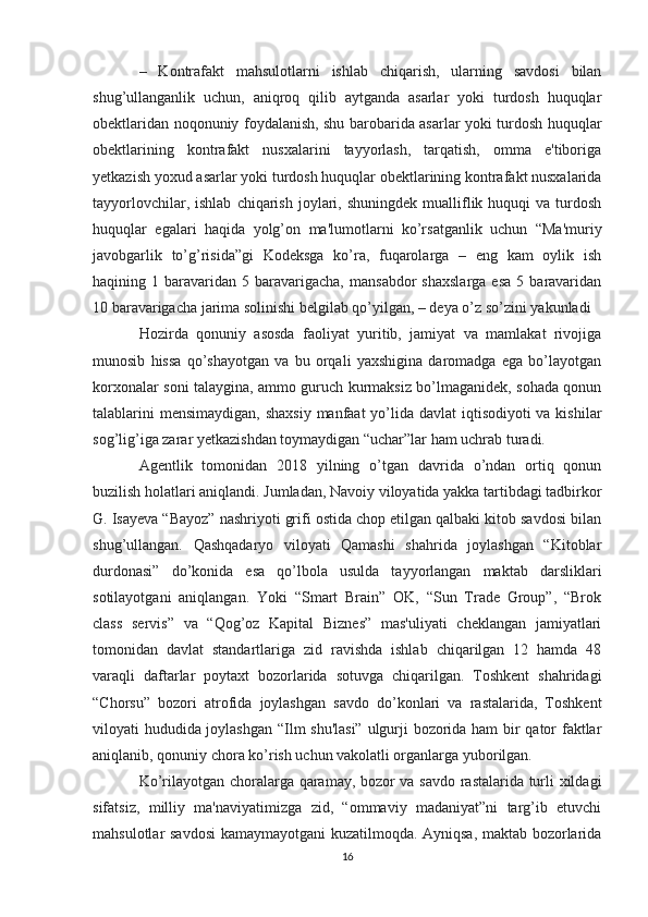 –   Kontrafakt   mahsulotlarni   ishlab   chiqarish,   ularning   savdosi   bilan
shug’ullanganlik   uchun,   aniqroq   qilib   aytganda   asarlar   yoki   turdosh   huquqlar
obektlaridan noqonuniy foydalanish, shu barobarida asarlar yoki turdosh huquqlar
obektlarining   kontrafakt   nusxalarini   tayyorlash,   tarqatish,   omma   e'tiboriga
yetkazish yoxud asarlar yoki turdosh huquqlar obektlarining kontrafakt nusxalarida
tayyorlovchilar,  ishlab   chiqarish   joylari,  shuningdek   mualliflik  huquqi  va  turdosh
huquqlar   egalari   haqida   yolg’on   ma'lumotlarni   ko’rsatganlik   uchun   “Ma'muriy
javobgarlik   to’g’risida”gi   Kodeksga   ko’ra,   fuqarolarga   –   eng   kam   oylik   ish
haqining  1  baravaridan   5  baravarigacha,   mansabdor   shaxslarga   esa   5  baravaridan
10 baravarigacha jarima solinishi belgilab qo’yilgan, – deya o’z so’zini yakunladi 
Hozirda   qonuniy   asosda   faoliyat   yuritib,   jamiyat   va   mamlakat   rivojiga
munosib   hissa   qo’shayotgan   va   bu   orqali   yaxshigina   daromadga   ega   bo’layotgan
korxonalar soni talaygina, ammo guruch kurmaksiz bo’lmaganidek, sohada qonun
talablarini  mensimaydigan, shaxsiy  manfaat  yo’lida davlat  iqtisodiyoti va kishilar
sog’lig’iga zarar yetkazishdan toymaydigan “uchar”lar ham uchrab turadi.
Agentlik   tomonidan   2018   yilning   o’tgan   davrida   o’ndan   ortiq   qonun
buzilish holatlari aniqlandi. Jumladan, Navoiy viloyatida yakka tartibdagi tadbirkor
G. Isayeva “Bayoz” nashriyoti grifi ostida chop etilgan qalbaki kitob savdosi bilan
shug’ullangan.   Qashqadaryo   viloyati   Qamashi   shahrida   joylashgan   “Kitoblar
durdonasi”   do’konida   esa   qo’lbola   usulda   tayyorlangan   maktab   darsliklari
sotilayotgani   aniqlangan.   Yoki   “Smart   Brain”   OK,   “Sun   Trade   Group”,   “Brok
class   servis”   va   “Qog’oz   Kapital   Biznes”   mas'uliyati   cheklangan   jamiyatlari
tomonidan   davlat   standartlariga   zid   ravishda   ishlab   chiqarilgan   12   hamda   48
varaqli   daftarlar   poytaxt   bozorlarida   sotuvga   chiqarilgan.   Toshkent   shahridagi
“Chorsu”   bozori   atrofida   joylashgan   savdo   do’konlari   va   rastalarida,   Toshkent
viloyati hududida joylashgan “Ilm shu'lasi” ulgurji bozorida ham bir qator faktlar
aniqlanib, qonuniy chora ko’rish uchun vakolatli organlarga yuborilgan.
Ko’rilayotgan choralarga qaramay, bozor va savdo rastalarida turli xildagi
sifatsiz,   milliy   ma'naviyatimizga   zid,   “ommaviy   madaniyat”ni   targ’ib   etuvchi
mahsulotlar savdosi  kamaymayotgani kuzatilmoqda. Ayniqsa, maktab bozorlarida
16