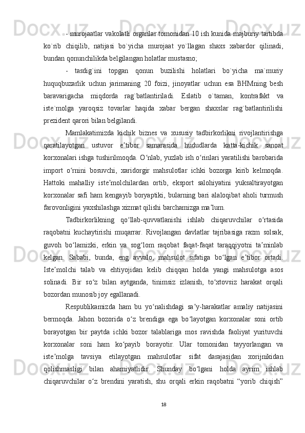 - murojaatlar vakolatli organlar tomonidan 10 ish kunida majburiy tartibda
ko`rib   chiqilib,   natijasi   bo`yicha   murojaat   yo`llagan   shaxs   xabardor   qilinadi,
bundan qonunchilikda belgilangan holatlar mustasno;
-   tasdig`ini   topgan   qonun   buzilishi   holatlari   bo`yicha   ma`muriy
huquqbuzarlik   uchun   jarimaning   20   foizi,   jinoyatlar   uchun   esa   BHMning   besh
baravarigacha   miqdorda   rag`batlantiriladi.   E slatib   o`taman,   kontrafakt   va
iste`molga   yaroqsiz   tovarlar   haqida   xabar   bergan   shaxslar   rag`batlantirilishi
prezident qarori bilan belgilandi.
Mamlakatimizda   kichik   biznes   va   xususiy   tadbirkorlikni   rivojlantirishga
qaratilayotgan   ustuvor   e tibor   samarasida   hududlarda   katta-kichik   sanoatʼ
korxonalari ishga tushirilmoqda. O nlab, yuzlab ish o rinlari yaratilishi barobarida	
ʻ ʻ
import   o rnini   bosuvchi,   xaridorgir   mahsulotlar   ichki   bozorga   kirib   kelmoqda.	
ʻ
Hattoki   mahalliy   iste molchilardan   ortib,   eksport   salohiyatini   yuksaltirayotgan	
ʼ
korxonalar   safi   ham   kengayib   boryaptiki,   bularning   bari   alaloqibat   aholi   turmush
farovonligini yaxshilashga xizmat qilishi barchamizga ma lum.	
ʼ
Tadbirkorlikning   qo llab-quvvatlanishi   ishlab   chiqaruvchilar   o rtasida	
ʻ ʻ
raqobatni   kuchaytirishi   muqarrar.   Rivojlangan   davlatlar   tajribasiga   razm   solsak,
guvoh   bo lamizki,   erkin   va   sog lom   raqobat   faqat-faqat   taraqqiyotni   ta minlab	
ʻ ʻ ʼ
kelgan.   Sababi,   bunda,   eng   avvalo,   mahsulot   sifatiga   bo lgan   e tibor   ortadi.	
ʻ ʼ
Iste molchi   talab   va   ehtiyojidan   kelib   chiqqan   holda   yangi   mahsulotga   asos	
ʼ
solinadi.   Bir   so z   bilan   aytganda,   tinimsiz   izlanish,   to xtovsiz   harakat   orqali	
ʻ ʻ
bozordan munosib joy egallanadi.
Respublikamizda   ham   bu   yo nalishdagi   sa y-harakatlar   amaliy   natijasini	
ʻ ʼ
bermoqda.   Jahon   bozorida   o z   brendiga   ega   bo layotgan   korxonalar   soni   ortib	
ʻ ʻ
borayotgan   bir   paytda   ichki   bozor   talablariga   mos   ravishda   faoliyat   yurituvchi
korxonalar   soni   ham   ko payib   borayotir.   Ular   tomonidan   tayyorlangan   va	
ʻ
iste molga   tavsiya   etilayotgan   mahsulotlar   sifat   darajasidan   xorijnikidan	
ʼ
qolishmasligi   bilan   ahamiyatlidir.   Shunday   bo lgani   holda   ayrim   ishlab	
ʻ
chiqaruvchilar   o z   brendini   yaratish,   shu   orqali   erkin   raqobatni   “yorib   chiqish”	
ʻ
18