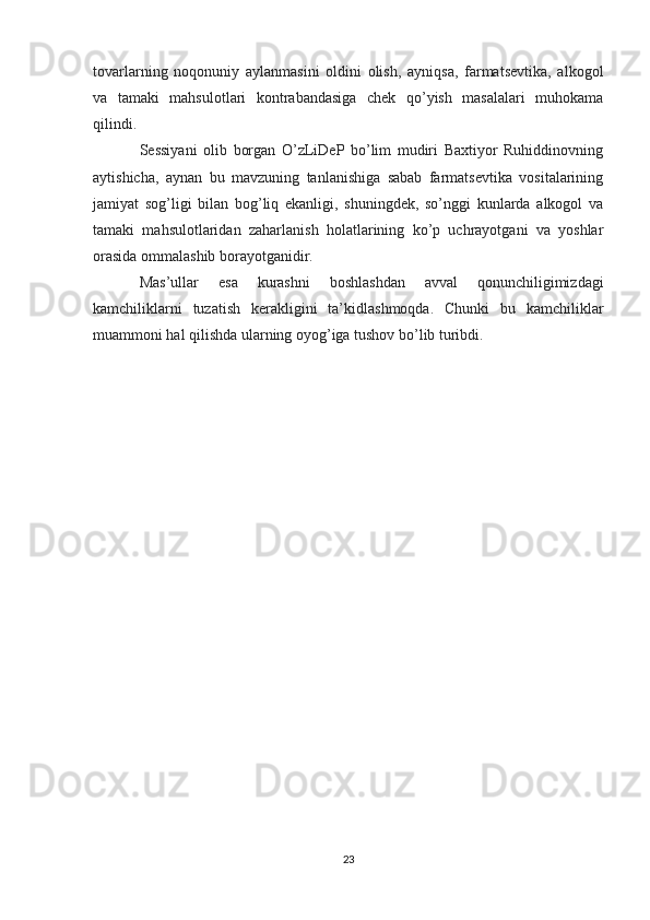 tovarlarning   noqonuniy   aylanmasini   oldini   olish,   ayniqsa,   farmatsevtika,   alkogol
va   tamaki   mahsulotlari   kontrabandasiga   chek   qo’yish   masalalari   muhokama
qilindi.
Sessiyani   olib   borgan   O’zLiDeP   bo’lim   mudiri   Baxtiyor   Ruhiddinovning
aytishicha,   aynan   bu   mavzuning   tanlanishiga   sabab   farmatsevtika   vositalarining
jamiyat   sog’ligi   bilan   bog’liq   ekanligi,   shuningdek,   so’nggi   kunlarda   alkogol   va
tamaki   mahsulotlaridan   zaharlanish   holatlarining   ko’p   uchrayotgani   va   yoshlar
orasida ommalashib borayotganidir.
Mas’ullar   esa   kurashni   boshlashdan   avval   qonunchiligimizdagi
kamchiliklarni   tuzatish   kerakligini   ta’kidlashmoqda.   Chunki   bu   kamchiliklar
muammoni hal qilishda ularning oyog’iga tushov bo’lib turibdi.  
23