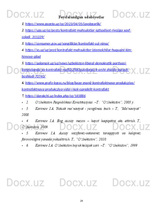 Foydalanilgan adabiyotlar
1. https://www.gazeta.uz/oz/2023/04/05/javobgarlik/   
2. https://uza.uz/oz/posts/kontrafakt-mahsulotlar-iqtisodiyot-rivojiga-xavf-   
soladi_311229/
3. https://consumer.gov.uz/yangiliklar/kontrafakt-ozi-nima/   
4. https://xs.uz/uz/post/kontrafakt-mahsulotlar-istemolchilar-huquqini-kim-   
himoya-qilad
5. https://qalampir.uz/uz/news/uzbekiston-liberal-demokratik-partiyasi-   
kontrabanda-va-kontrafakt-ma%D2%B3sulotlarga-k-arshi-zhiddiy-kurash-
boshladi-70740/
6. https://www.grafo-logos.ru/blog/baza-znanij-kontrafaktnaya-produkcziya/   
kontrafaktnaya-produkcziya-vidyi-i-kak-opredelit-kontrafakt
7. https://darakchi.uz/index.php/oz/165886   
2.           O’zbekiston	 Respublikasi	 Konstitusiyasi.	 –T.:	 “O’zbekiston”,	 2003	 y.	
3.           Karimov	 I.A.	 Yuksak	 ma’naviyat	 - yengilmas	 kuch	 – T.,	 “Ma’naviyat”
2008.	
4.           Karimov	 I.A.	 Eng	 asosiy	 mezon	 – hayot	 haqiqatini	 aks	 ettirish.   T.,
O’zbekiston,	
 2009.	
5.           Karimov	 I.A.	 Asosiy	 vazifamiz-vatanimiz	 taraqqiyoti	 va	 halqimiz
farovonligini	
 yanada	 yuksaltirish.	  T.,	 “O’zbekiston”,	 2010.	
6.           Karimov	 I.A.	 O’zbekiston	 buyuk	 kelajak	 sari.	 –T.:	 “O’zbekiston”,	 1999	 
24