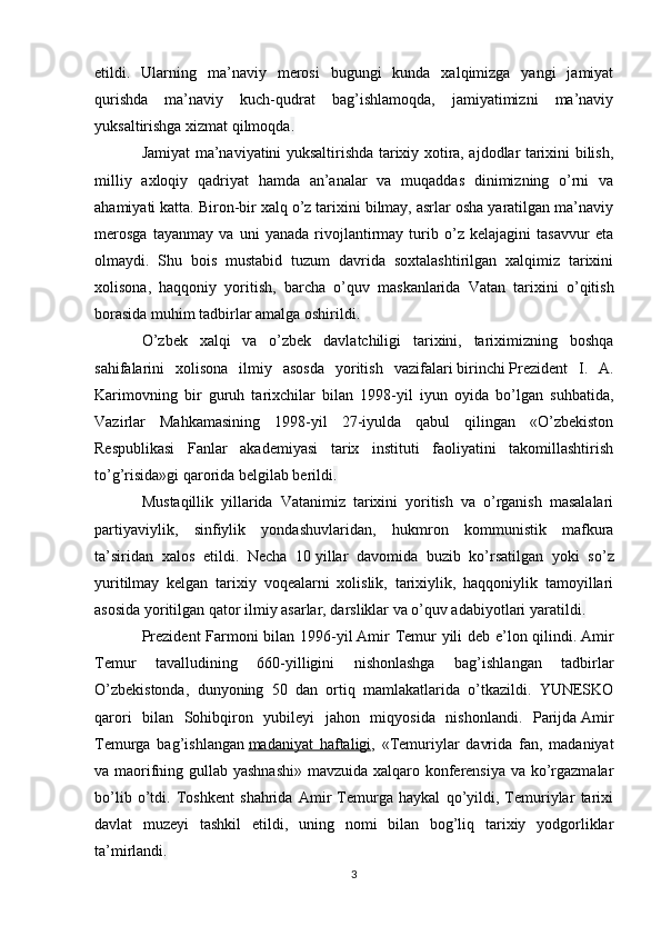 etildi.   Ularning   ma’naviy   merosi   bugungi   kunda   xalqimizga   yangi   jamiyat
qurishda   ma’naviy   kuch-qudrat   bag’ishlamoqda,   jamiyatimizni   ma’naviy
yuksaltirishga xizmat qilmoqda .
Jamiyat ma’naviyatini yuksaltirishda tarixiy xotira, ajdodlar tarixini bilish,
milliy   axloqiy   qadriyat   hamda   an’analar   va   muqaddas   dinimizning   o’rni   va
ahamiyati katta. Biron-bir xalq o’z tarixini bilmay, asrlar osha yaratilgan ma’naviy
merosga   tayanmay   va   uni   yanada   rivojlantirmay   turib   o’z   kelajagini   tasavvur   eta
olmaydi.   Shu   bois   mustabid   tuzum   davrida   soxtalashtirilgan   xalqimiz   tarixini
xolisona,   haqqoniy   yoritish,   barcha   o’quv   maskanlarida   Vatan   tarixini   o’qitish
borasida muhim tadbirlar amalga oshirildi .
O’zbek   xalqi   va   o’zbek   davlatchiligi   tarixini,   tariximizning   boshqa
sahifalarini   xolisona   ilmiy   asosda   yoritish   vazifalari   birinchi   Prezident   I.   A.
Karimovning   bir   guruh   tarixchilar   bilan   1998-yil   iyun   oyida   bo’lgan   suhbatida,
Vazirlar   Mahkamasining   1998-yil   27-iyulda   qabul   qilingan   «O’zbekiston
Respublikasi   Fanlar   akademiyasi   tarix   instituti   faoliyatini   takomillashtirish
to’g’risida»gi qarorida belgilab berildi .
Mustaqillik   yillarida   Vatanimiz   tarixini   yoritish   va   o’rganish   masalalari
partiyaviylik,   sinfiylik   yondashuvlar i dan,   hukmron   kommunistik   mafkura
ta’siridan   xalos   etildi.   Necha   10   yillar   davomida   buzib   ko’rsatilgan   yoki   so’z
yuritilmay   kelgan   tarixiy   voqealarni   xolislik,   tarixiylik,   haqqoniylik   tamoyillari
asosida yoritilgan qator ilmiy asarlar, darsliklar va o’quv adabiyotlari yaratildi .
Prezident  Farmoni bilan 1996-yil   Amir Temur yili deb e’lon qilindi.   Amir
Temur   tavalludining   660-yilligini   nishonlashga   bag’ishlangan   tadbirlar
O’zbekistonda,   dunyoning   50   dan   ortiq   mamlakatlarida   o’tkazildi.   YUNESKO
qarori   bilan   Sohibqiron   yubileyi   jahon   miqyosida   nishonlandi.   Parijda   Amir
Temurga   bag’ishlangan   madaniyat   haftaligi ,   «Temuriylar   davrida   fan,   madaniyat
va maorifning gullab yashnashi»  mavzuida xalqaro konferensiya va ko’rgazmalar
bo’lib   o’tdi.   Toshkent   shahrida   Amir   Temurga   haykal   qo’yildi,   Temuriylar   tarixi
davlat   muzeyi   tashkil   etildi,   uning   nomi   bilan   bog’liq   tarixiy   yodgorliklar
ta’mirlandi .
3 