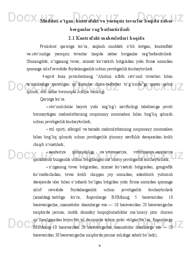 Muddati o’tgan, kontrafakt va   yaroqsiz tovarlar haqida xabar
berganlar rag’batlantiriladi
2.1 Kontrafakt mahsulotlari haqida
Prezident   qaroriga   ko’ra,   saqlash   muddati   o’tib   ketgan,   kontrafakt
va   iste’molga   yaroqsiz   tovarlar   haqida   xabar   berganlar   rag’batlantiriladi.
Shuningdek,   o’zganing   tovar,   xizmat   ko’rsatish   belgisidan   yoki   firma   nomidan
qonunga xilof ravishda foydalanganlik uchun javobgarlik kuchaytiriladi.
    4-aprel   kuni   prezidentning   “Aholini   sifatli   iste’mol   tovarlari   bilan
ta’minlashga   qaratilgan   qo’shimcha   chora-tadbirlar   to’g’risida”gi   qarori   qabul
qilindi, deb   xabar bermoqda   Adliya vazirligi.
Qarorga ko’ra:
 iste’molchilar   hayoti   yoki   sog’lig’i   xavfsizligi   talablariga   javob
bermaydigan   mahsulotlarning   noqonuniy   muomalasi   bilan   bog’liq   qilmish
uchun javobgarlik kuchaytiriladi;
 etil   spirti,   alkogol   va   tamaki   mahsulotlarining   noqonuniy   muomalasi
bilan   bog’liq   qilmish   uchun   javobgarlik   ijtimoiy   xavflilik   darajasidan   kelib
chiqib o’rnatiladi;
 sanitariya   qonunchiligi   va   veterinariya,   veterinariya-sanitariya
qoidalarini buzganlik uchun belgilangan ma’muriy javobgarlik kuchaytiriladi;
 o’zganing   tovar   belgisidan,   xizmat   ko’rsatish   belgisidan,   geografik
ko’rsatkichidan,   tovar   kelib   chiqqan   joy   nomidan,   adashtirib   yuborish
darajasida   ular   bilan   o’xshash   bo’lgan   belgidan   yoki   firma   nomidan   qonunga
xilof   ravishda   foydalanganlik   uchun   javobgarlik   kuchaytiriladi
(amaldagi   tartibga   ko’ra ,   fuqarolarga   BHMning   5   baravaridan   10
baravarigacha,   mansabdor   shaxslarga   esa   —   10   baravaridan   20   baravarigacha
miqdorda   jarima;   xuddi   shunday   huquqbuzarliklar   ma’muriy   jazo   chorasi
qo’llanilganidan keyin bir yil davomida takror sodir etilgan bo’lsa, fuqarolarga
BHMning   10   baravaridan   20   baravarigacha,   mansabdor   shaxslarga   esa   —   20
baravaridan 30 baravarigacha miqdorda jarima solishga sabab bo’ladi);
8