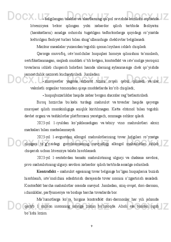  belgilangan talablar va   shartlarning qo’pol ravishda buzilishi oqibatida
litsenziyasi   bekor   qilingan   yoki   xabardor   qilish   tartibida   faoliyatni
(harakatlarni)   amalga   oshirishi   tugatilgan   tadbirkorlarga   quyidagi   ro’yxatda
keltirilgan faoliyat turlari bilan shug’ullanishiga cheklovlar belgilanadi.
Mazkur masalalar yuzasidan tegishli qonun loyihasi ishlab chiqiladi.
Qarorga   muvofiq,   iste’molchilar   huquqlari   himoya   qilinishini   ta’minlash,
sertifikatlanmagan, saqlash muddati o’tib ketgan, kontrafakt va   iste’molga yaroqsiz
tovarlarni   ishlab   chiqarish   holatlari   hamda   ularning   aylanmasiga   chek   qo’yishda
jamoatchilik nazorati kuchaytiriladi.  Jumladan:
 murojaatlar   yagona   axborot   tizimi   orqali   qabul   qilinadi   va   ular
vakolatli organlar tomonidan qisqa muddatlarda ko’rib chiqiladi;
 huquqbuzarliklar haqida xabar bergan shaxslar rag’batlantiriladi.
Biroq   hozircha   bu   kabi   turdagi   mahsulot   va   tovarlar   haqida   qayerga
murojaat   qilish   mumkinligiga   aniqlik   kiritilmagan.   Katta   ehtimol   bilan   tegishli
davlat organi va   tashkilotlar platformani yaratgach, ommaga oshkor qiladi.
2023-yil   1-iyuldan   ko’piklanadigan   va   tabiiy   vino   mahsulotlari   aksiz
markalari bilan markalanmaydi.
2023-yil   1-avgustdan   alkogol   mahsulotlarining   tovar   belgilari   ro’yxatga
olingani   to’g’risidagi   guvohnomaning   mavjudligi   alkogol   mahsulotlari   ishlab
chiqarish uchun litsenziya talabi hisoblanadi.
2023-yil   1-sentabrdan   tamaki   mahsulotining   ulgurji   va   chakana   savdosi,
pivo mahsulotining ulgurji savdosi xabardor qilish tartibida amalga oshiriladi.
Kontrafakt –  mahsulot egasining tovar belgisiga bo’lgan huquqlarini buzish
hisoblanib,   iste’molchini   adashtirish   darajasida   tovar   nomini   o’zgartirish   sanaladi.
Kontrafakt barcha mahsulotlar orasida mavjud. Jumladan, oziq-ovqat, dori-darmon,
ichimliklar, parfyumeriya va boshqa barcha tovarlarda bor.
Ma’lumotlarga   ko’ra,   birgina   kontrafakt   dori-darmonlar   har   yili   jahonda
qariyb   1   million   insonning   umriga   zomin   bo’lmoqda.   Aholi   esa   bundan   ogoh
bo’lishi lozim.
9