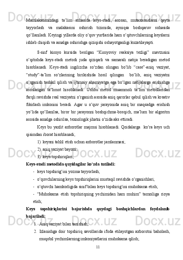 Mamlakatimizdagi   ta’lim   sohasida   keys-stadi,   asosan,   mutaxassislarni   qayta
tayyorlash   va   malakasini   oshirish   tizimida,   ayniqsa   boshqaruv   sohasida
qo‘llaniladi. Keyingi yillarda oliy o‘quv yurtlarida ham o‘qituvchilarning keyslarni
ishlab chiqish va amalga oshirishga qiziqishi oshayotganligi kuzatilayapti.
8-sinf   kimyo   kursida   berilgan   “Kimyoviy   reaksiya   tezligi”   mavzusini
o‘qitishda   keys-stadi   metodi   juda   qiziqarli   va   samarali   natija   beradigan   metod
hisoblanadi.   Keys-stadi   ingilizcha   so‘zdan   olingan   bo‘lib   “case”-aniq   vaziyat,
“study”-ta’lim   so‘zlarining   birikishida   hosil   qilingan     bo‘lib,   aniq   vaziyatni
o‘rganish   tashkil   qilish   va   ijtimoiy   ahamiyatga   ega   bo‘lgan   natijalarga   erishishga
asoslangan   ta’limot   hisoblanadi.   Ushbu   metod   muammoli   ta’lim   metodlaridan
farqli ravishda real vaziyatni o‘rganish asosida aniq qarorlar qabul qilish va kreativ
fikirlash   imkonini   beradi.   Agar   u   o‘quv   jarayonida   aniq   bir   maqsadga   erishish
yo‘lida   qo‘llanilsa,   biror   bir   jarayonni   boshqichma-bosqich,   ma’lum   bir   algoritm
asosida amalga oshirilsa, texnologik jihatni o‘zida aks ettiradi.  
Keys   bu   yaxlit   axborotlar   majmui   hisoblanadi.   Qoidalarga     ko‘ra   keys   uch
qisimdan iborat hisoblanadi;
1) keysni tahlil etish uchun axborotlar jamlanmasi;
2) aniq vaziyat bayoni;
3) keys topshiriqlari;
Keys-stadi metodida quyidagilar ko‘zda tutiladi:
- keys topshirig‘ini yozma tayyorlash;
- o‘quvchilarning keys topshiriqlarini mustaqil ravishda o‘rganishlari;
- o‘qtuvchi hamkorligida sinif bilan keys topshirig‘ini muhokama etish;
- “Muhokama   etish   topshiriqning   yechimidan   ham   muhim”   tamoiliga   rioya
etish;
Keys   topshiriqlarini   bajarishda   quydagi   boshqichlardan   foydalanib
bajariladi;
1. Aniq vaziyat bilan tanishish;
2. Izlanishga   doir   topshiriq   savollarida   ifoda   etilayotgan   axborotni   baholash,
muqobil yechimlarning imkoniyatlarini muhokama qilish;
11 