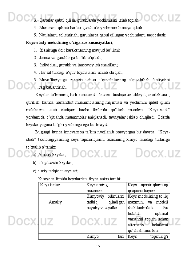 3. Qarorlar qabul qilish, guruhlarda yechimlarni izlab topish;
4. Munozara qilinib har bir guruh o‘z yechimini himoya qiladi;
5. Natijalarni solishtirish, guruhlarda qabul qilingan yechimlarni taqqoslash;
Keys-stady metodining o‘ziga xos xususiyatlari;
1. Izlanishga doir harakatlarning mavjud bo‘lishi;
2. Jamoa va guruhlarga bo‘lib o‘qitish;
3. Individual, guruhli va jamoaviy ish shakillari;
4. Har xil turdagi o‘quv loyihalarini ishlab chiqish;
5. Muvaffaqiyatga   erishish   uchun   o‘quvchilarning   o‘quv-bilish   faoliyatini
rag‘batlantirish;
            Keyslar   ta’limning   turli   sohalarida:   biznes,   boshqaruv   tibbiyot,   arxitektura   ,
qurilish,   hamda   nostandart   muammolarning   majmuasi   va   yechimini   qabul   qilish
malakasini   talab   etadigan   bacha   fanlarda   qo‘llash   mumkin.   ”Keys-stadi”
yordamida   o‘qitishda   muammolar   aniqlanadi,   tavsiyalar   ishlab   chiqiladi.   Odatda
keyslar yagona to‘g‘ri yechimga ega bo‘lmaydi. 
            Bugungi   kunda  innovatsion   ta’lim   rivojlanib   borayotgan  bir   davrda     ”Keys-
stadi”   texnologiyasining   keys   topshiriqlarini   tuzishning   kimyo   fanidagi   turlariga
to‘xtalib o‘tamiz:
a) Amaliy keyslar;
b) o‘rgatuvchi keyslar;
c) ilmiy tadqiqot keyslari;
Kimyo ta’limida keyslardan  foydalanish tartibi:
Keys turlari Keyslarning
mazmuni Keys   topshiriqlarining
qisqacha bayoni
        Amaliy Kimyoviy   bilimlarni
tadbiq   qiladigan
hayotiy vaziyatlar Keys modelining to‘liq
mazmuni   va   modeli
shakllantiriladi.   Bu
holatda   optimal
variantni   topish   uchun
alternativ   holatlarni
qo‘shish mumkin.
Kimyo   fani Keys   topshirig‘i
12 