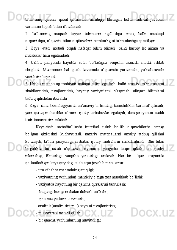 bitta   aniq   qarorni   qabul   qilmasdan   mantiqiy   fikrlagan   holda   turli-xil   javoblar
variantini topish bilan ifodalanadi. 
2.   Ta’limning   maqsadi   tayyor   bilimlarni   egallashga   emas,   balki   mustaqil
o‘rganishga, o‘quvchi bilan o‘qituvchini hamkorligini ta’minlashga qaratilgan. 
3.   Keys   -stadi   metodi   orqali   nafaqat   bilim   olinadi,   balki   kasbiy   ko‘nikma   va
malakalar ham egalaniladi. 
4.   Ushbu   jarayonda   hayotda   sodir   bo‘ladigna   voqealar   asosida   modul   ishlab
chiqiladi.   Muammoni   hal   qilish   davomida   o‘qituvchi   yordamchi,   yo‘naltiruvchi
vazifasini bajaradi. 
5.  Ushbu   metodning   mohiyati   nafaqat   bilim   egallash,   balki   amaliy  ko‘nikmalarni
shakllantirish,   rivojlantirish,   hayotiy   vaziyatlarni   o‘rganish,   olingan   bilimlarni
tadbiq qilishdan iboratdir. 
6. Keys- stadi texnologiyasida an’anaviy ta’limdagi kamchiliklar bartaraf qilinadi,
yani   quruq   izohlashlar   o‘rnini,   ijodiy   tortishuvlar   egalaydi,   dars   jarayonini   xuddi
teatr tomashasini eslatadi. 
Keys-stadi   metodita’limda   interfaol   uslub   bo‘lib   o‘quvchilarda   darsga
bo‘lgan   qiziqishni   kuchaytiradi,   nazariy   materiallarni   amaliy   tadbiq   qilishni
ko‘zlaydi,   ta’lim   jarayoniga   nisbatan   ijodiy   motivlarni   shakllantiradi.   Shu   bilan
birgalikda   bu   uslub   o‘qituvchi   siymosini   yangicha   talqin   qiladi,   uni   ijodiy
izlanishga,   fikrlashga   yangilik   yaratishga   undaydi.   Har   bir   o‘quv   jarayonida
qo‘laniladigan keys quyidagi talablarga javob berishi zarur. 
- ijro qilishda maqsadning aniqligi;
- vaziyatning yechimlari mantiqiy o‘ziga xos murakkab bo‘lishi; 
- vaziyatda hayotning bir qancha qirralarini tasvirlash;
 - bugungi kunga nisbatan dolzarb bo‘lishi; 
- tipik vaziyatlarni tasvirlash; 
- analitik (analiz-sintez...) hayolni rivojlantirish; 
- munozarani tashkil qilish; 
- bir qancha yechimlarning mavjudligi;
14
