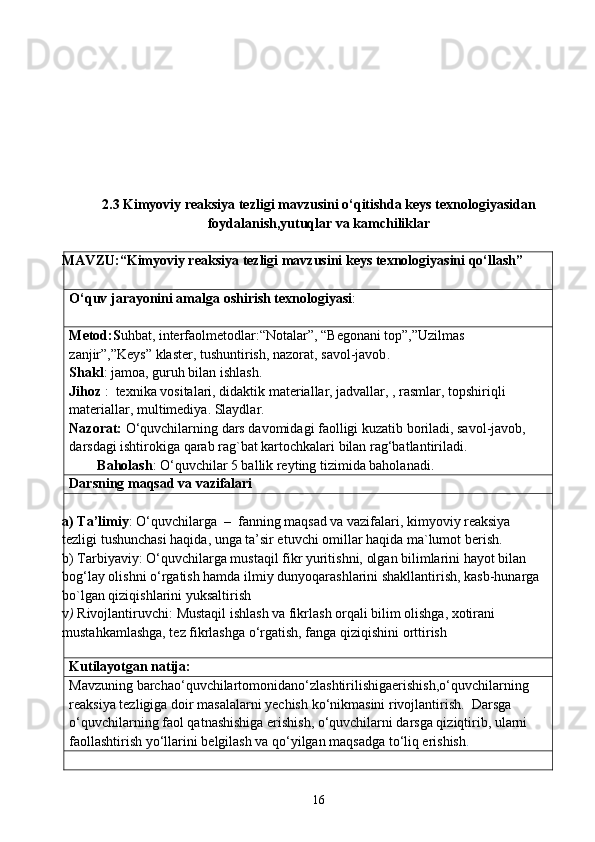 2.3 Kimyoviy reaksiya tezligi mavzusini o‘qitishda keys texnologiyasidan
foydalanish,yutuqlar va kamchiliklar
MAVZU: “Kimyoviy reaksiya tezligi mavzusini keys texnologiyasini qo‘llash” 
O‘quv jarayonini amalga oshirish texnologiyasi :
Meto d : S uhbat, interfaolmetodlar:“Notalar”, “Begonani top”,”Uzilmas 
zanjir”,”Keys” klaster, tushuntirish ,  nazorat ,  savol - javob . 
Shakl : jamoa, guruh bilan ishla sh. 
Jihoz  :  texnika vositalari, didaktik materiallar, jadvallar, , rasmlar, topshiriqli  
materiallar, multimediya. Slaydlar.
Nazorat:  O‘quvchilarning dars davomidagi faolligi kuzatib boriladi, savol-javob, 
darsdagi ishtirokiga qarab rag`bat kartochkalari bilan rag‘batlantiriladi.
        Baholash : O‘quvchilar 5 ballik reyting tizimida baholanadi.
Darsning maqsad va vazifalari
a) Ta’limiy :   O‘quvchilarga  –  fanning maqsad va vazifalari, kimyoviy reaksiya 
tezligi tushunchasi haqida, unga ta’sir etuvchi omillar haqida ma`lumot berish.
b) Tarbiyaviy:   O‘quvchilarga mustaqil fikr yuritishni, olgan bilimlarini hayot bilan 
bog ‘ lay olishni  o‘rgatish hamda  ilmiy dunyoqarashlarini shakllantirish, kasb-hunarga 
bo`lgan qiziqishlarini  yuksaltirish
v )  Rivojlantiruvchi:   Mustaqil ishlash va fikrlash orqali bilim olishga, xotirani 
mustahkamlashga, tez fikrlashga o‘rgatish, fanga qiziqishini orttirish
              
Kutilayotgan natija:
Mavzuning   barchao ‘ quvchilartomonidan o‘ zlashtirilishigaerishish , o‘quvchilarning 
reaksiya   tezligiga   doir   masalalarni   yechish   ko ‘ nikmasini   rivojlantirish .   Darsga 
o‘quvchilarning faol qatnashishiga erishish, o‘quvchilarni darsga qiziqtirib, ularni 
faollashtirish yo‘llarini belgilash va qo‘yilgan maqsadga to‘liq erishish .     
16 