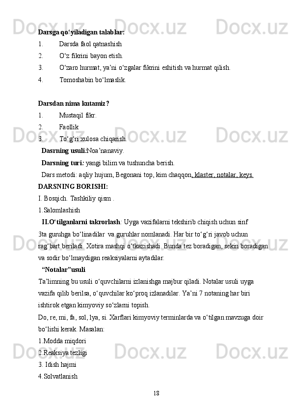 Darsga qo‘yiladigan talablar:
1. Darsda faol qatnashish
2. O‘z fikrini bayon etish.
3. O‘zaro hurmat, ya’ni o‘zgalar fikrini eshitish va hurmat qilish.
4. Tomoshabin bo‘lmaslik.
Darsdan nima kutamiz?
1. Mustaqil fikr.
2. Faollik
3. To‘g ‘ ri xulosa chiqarish.
Dasrning usuli : Noa ’ nanaviy. 
Darsning turi :  yangi bilim va tushuncha berish.
Dars metodi: aqliy hujum,  Begonani top , kim chaqqon , klaster, notalar, keys.
DARSNING BORISHI:
I. Bosqich.   Tashkiliy qism . 
1.Salomlashish
II.O‘tilganlarni takrorlash :  Uyga vazifalarni tekshirib chiqish uchun sinf
3ta guruhga bo‘linadilar  va guruhlar nomlanadi. Har bir to‘g‘ri javob uchun 
rag‘bart beriladi. Xotira mashqi o‘tkazishadi. Bunda tez boradigan, sekin boradigan 
va sodir bo‘lmaydigan reaksiyalarni aytadilar.
“Notalar”usuli
Ta’limning bu usuli o‘quvchilarni izlanishga majbur qiladi. Notalar usuli uyga 
vazifa qilib berilsa, o‘quvchilar ko‘proq izlanadilar. Ya’ni 7 notaning har biri 
ishtirok etgan kimyoviy so‘zlarni topish.
Do, re, mi, fa, sol, lya, si. Xarflari kimyoviy terminlarda va o‘tilgan mavzuga doir 
bo‘lishi kerak. Masalan:
1.Modda miqdori
2.Reaksiya tezligi
3. Idish hajmi
4.Solvatlanish
18