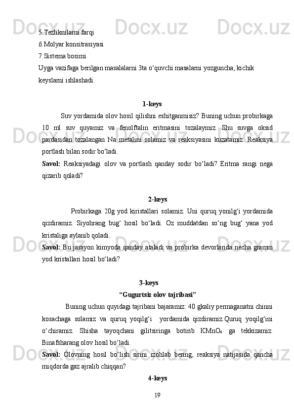 5.Tezliknilarni farqi
6.Molyar konsitrasiyasi
7.Sistema bosimi
Uyga vazifaga berilgan masalalarni 3ta o‘quvchi masalarni yozguncha, kichik 
keyslarni ishlashadi.
1-keys
             Suv yordamida olov hosil qilishni eshitganmisiz? Buning uchun probirkaga
10   ml   suv   quyamiz   va   fenolftalin   eritmasini   tozalaymiz.   Shu   suvga   oksid
pardasidan   tozalangan   Na   metalini   solamiz   va   reaksiyasini   kuzatamiz.   Reaksiya
portlash bilan sodir bo‘ladi.
Savol:   Reaksiyadagi   olov   va   portlash   qanday   sodir   bo‘ladi?   Eritma   rangi   nega
qizarib qoladi?
2-keys
                      Probirkaga   20g   yod   kiristallari   solamiz.   Uni   quruq   yonilg‘i   yordamida
qizdiramiz.   Siyohrang   bug‘   hosil   bo‘ladi.   Oz   muddatdan   so‘ng   bug‘   yana   yod
kristaliga aylanib qoladi.
Savol:   Bu jarayon kimyoda qanday ataladi  va probirka devorlarida necha gramm
yod kristallari hosil bo‘ladi?
3-keys
“Gugurtsiz olov tajribasi”
              Buning uchun quyidagi tajribani bajaramiz: 40 gkaliy permaganatni chinni
kosachaga   solamiz   va   quruq   yoqilg‘i     yordamida   qizdiramiz.Quruq   yoqilg‘ini
o‘chiramiz.   Shisha   tayoqchani   gilitsiringa   botirib   KMnO
4   ga   tekkizamiz.
Binafsharang olov hosil bo‘ladi.
Savol:   Olovning   hosil   bo‘lish   sirini   izohlab   bering,   reaksiya   natijasida   qancha
miqdorda gaz ajralib chiqqan?
4-keys
19 