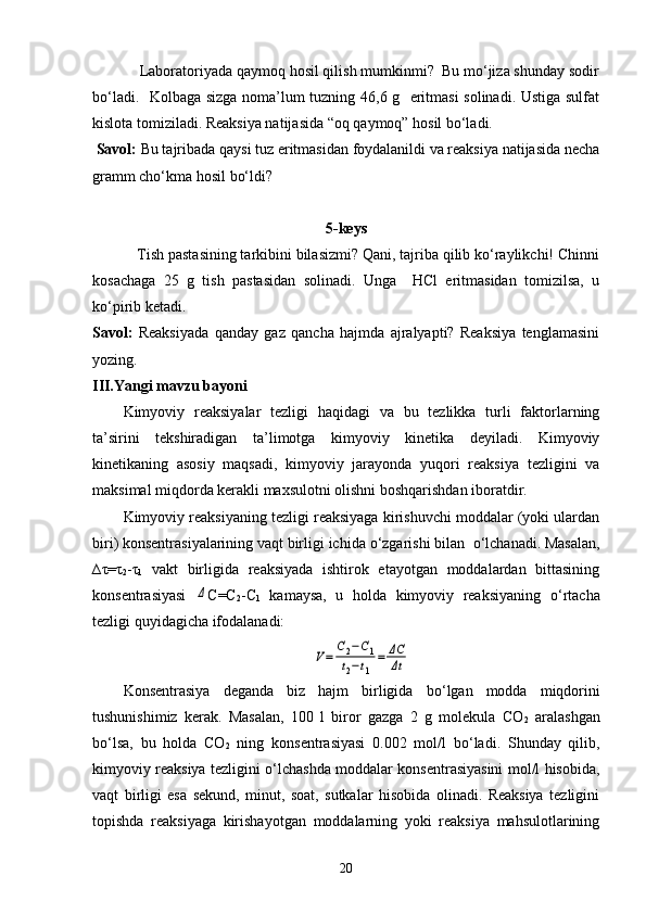             Laboratoriyada qaymoq hosil qilish mumkinmi?  Bu mo‘jiza shunday sodir
bo‘ladi.   Kolbaga sizga noma’lum tuzning 46,6 g   eritmasi  solinadi. Ustiga sulfat
kislota tomiziladi. Reaksiya natijasida “oq qaymoq” hosil bo‘ladi. 
 Savol:  Bu tajribada qaysi tuz eritmasidan foydalanildi va reaksiya natijasida necha
gramm cho‘kma hosil bo‘ldi?
5-keys
           Tish pastasining tarkibini bilasizmi? Qani, tajriba qilib ko‘raylikchi! Chinni
kosachaga   25   g   tish   pastasidan   solinadi.   Unga     HCl   eritmasidan   tomizilsa,   u
ko‘pirib ketadi.   
Savol:   Reaksiyada   qanday   gaz   qancha   hajmda   ajralyapti?   Reaksiya   tenglamasini
yozing.
III.Yangi mavzu bayoni
Kimyoviy   reaksiyalar   tezligi   haqidagi   va   bu   tezlikka   turli   faktorlarning
ta’sirini   tekshiradigan   ta’limotga   kimyoviy   kinetika   deyiladi.   Kimyoviy
kinetikaning   asosiy   maqsadi,   kimyoviy   jarayonda   yuqori   reaksiya   tezligini   va
maksimal miqdorda kerakli maxsulotni olishni boshqarishdan iboratdir.
Kimyoviy reaksiyaning tezligi reaksiyaga kirishuvchi moddalar (yoki ulardan
biri) konsentrasiyalarining vaqt birligi ichida  o‘zgarishi  bilan  o ‘ lchanadi. Masalan,
∆ τ = τ
2 - τ
1   vakt   birligida   reaksiyada   ishtirok   etayotgan   moddalardan   bittasining
konsentrasiyasi  Δ C=C
2 -C
1   kamaysa,   u   holda   kimyoviy   reaksiyaning   o ‘ rtacha
tezligi quyidagicha ifodalanadi:	
V=	C2−C1	
t2−t1	
=	ΔC
Δt
Konsentrasiya   deganda   biz   hajm   birligida   bo ‘ lgan   modda   miqdorini
tushunishimiz   kerak.   Masalan,   100   l   biror   gazga   2   g   molekula   CO
2   aralashgan
bo ‘ lsa,   bu   holda   CO
2   ning   konsentrasiyasi   0.002   mol/l   bo ‘ ladi.   Shunday   qilib,
kimyoviy reaksiya tezligini o ‘ lchashda moddalar konsentrasiyasini mol/l hisobida,
vaqt   birligi   esa   sekund,   minut,   soat,   sutkalar   hisobida   olinadi.   Reaksiya   tezligini
topishda   reaksiyaga   kirishayotgan   moddalarning   yoki   reaksiya   mahsulotlarining
20 