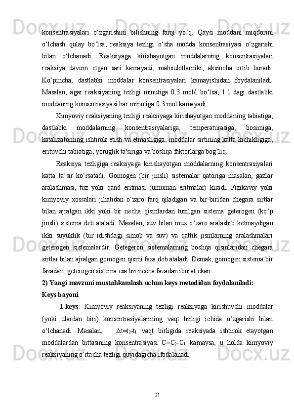 konsentrasiyalari   o ‘ zgarishini   bilishning   farqi   yo ‘ q.   Qaysi   moddani   miqdorini
o ‘ lchash   qulay   bo ‘ lsa,   reaksiya   tezligi   o ‘ sha   modda   konsentrasiyasi   o ‘ zgarishi
bilan   o ‘ lchanadi.   Reaksiyaga   kirishayotgan   moddalarning   konsentrasiyalari
reaksiya   davom   etgan   sari   kamayadi;   mahsulotlarniki,   aksincha   ortib   boradi.
Ko ‘ pincha,   dastlabki   moddalar   konsentrasiyalari   kamayishidan   foydalaniladi.
Masalan;   agar   reaksiyaning   tezligi   minutiga   0.3   mol/l   bo ‘ lsa,   1   l   dagi   dastlabki
moddaning konsentrasiyasi har minutiga 0.3 mol kamayadi.
Kimyoviy reaksiyaning tezligi reaksiyaga kirishayotgan moddaning tabiatiga,
dastlabki   moddalarning   konsentrasiyalariga,   temperaturasiga,   bosimiga,
katalizatorning ishtirok etish va etmasligiga, moddalar sirtining katta-kichikligiga,
erituvchi tabiatiga, yoruglik ta'siriga va boshqa faktorlarga bog ‘ liq.
Reaksiya   tezligiga   reaksiyaga   kirishayotgan   moddalarning   konsentrasiyalari
katta   ta’sir   ko ‘ rsatadi.   Gomogen   (bir   jinsli)   sistemalar   qatoriga   masalan,   gazlar
aralashmasi,   tuz   yoki   qand   eritmasi   (umuman   eritmalar)   kiradi.   Fizikaviy   yoki
kimyoviy   xossalari   jihatidan   o ‘ zaro   farq   qiladigan   va   bir-biridan   chegara   sirtlar
bilan   ajralgan   ikki   yoki   bir   necha   qismlardan   tuzilgan   sistema   geterogen   (ko ‘ p
jinsli)   sistema   deb  ataladi.   Masalan,   suv   bilan  muz   o ‘ zaro  aralashib   ketmaydigan
ikki   suyuklik   (bir   idishdagi   simob   va   suv)   va   qattik   jismlarning   aralashmalari
geterogen   sistemalardir.   Getegeron   sistemalarning   boshqa   qismlaridan   chegara
sirtlar bilan ajralgan gomogen qismi faza deb ataladi. Demak, gomogen sistema bir
fazadan, geterogen sistema esa bir necha fazadan iborat ekan. 
2) Yangi mavzuni mustahkamlash uchun keys metodidan foydalaniladi: 
Keys bayoni
1-keys :   Kimyoviy   reaksiyaning   tezligi   reaksiyaga   kirishuvchi   moddalar
(yoki   ulardan   biri)   konsentrasiyalarining   vaqt   birligi   ichida   o‘zgarishi   bilan
o‘lchanadi.   Masalan,       ∆t=t
2 -t
1   vaqt   birligida   reaksiyada   ishtirok   etayotgan
moddalardan   bittasining   konsentrasiyasi   C=C
2 -C
1   kamaysa,   u   holda   kimyoviy
reaksiyaning o‘rtacha tezligi quyidagicha ifodalanadi:
21 