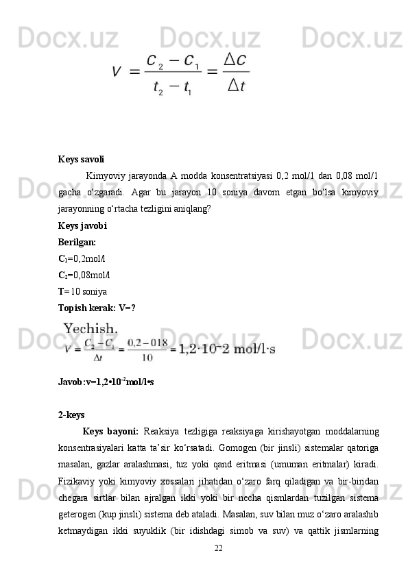 Keys savoli
  Kimyoviy   jarayonda   A   modda   konsentratsiyasi   0,2   mol/1   dan   0,08   mol/1
gacha   o‘zgaradi.   Agar   bu   jarayon   10   soniya   davom   etgan   bo‘lsa   kimyoviy
jarayonning o‘rtacha tezligini aniqlang?
Keys javobi
Berilgan:
C
1 = 0,2mol/l
C
2 = 0,08mol/l
T= 10 soniya
Topish kerak: V=?
Javob:v=1,2•10 -2
mol/l•s
2-keys 
Keys   bayoni:   Reaksiya   tezligiga   reaksiyaga   kirishayotgan   moddalarning
konsentrasiyalari   katta   ta’sir   ko‘rsatadi.   Gomogen   (bir   jinsli)   sistemalar   qatoriga
masalan,   gazlar   aralashmasi,   tuz   yoki   qand   eritmasi   (umuman   eritmalar)   kiradi.
Fizikaviy   yoki   kimyoviy   xossalari   jihatidan   o‘zaro   farq   qiladigan   va   bir-biridan
chegara   sirtlar   bilan   ajralgan   ikki   yoki   bir   necha   qismlardan   tuzilgan   sistema
geterogen (kup jinsli) sistema deb ataladi. Masalan, suv bilan muz o‘zaro aralashib
ketmaydigan   ikki   suyuklik   (bir   idishdagi   simob   va   suv)   va   qattik   jismlarning
22 