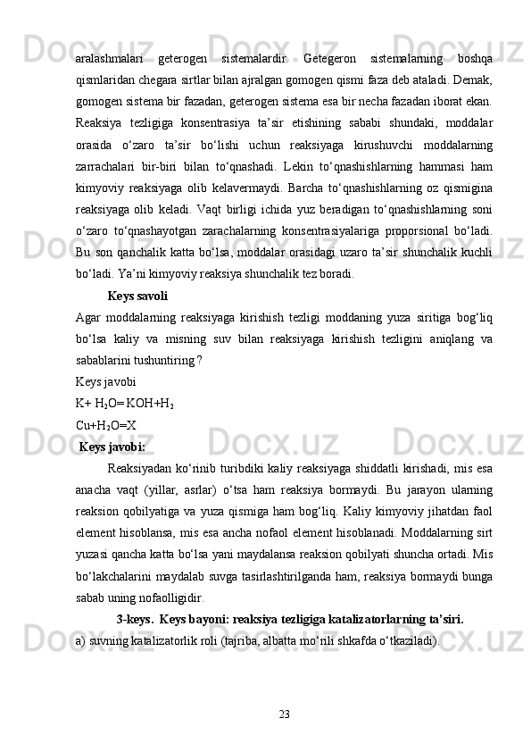 aralashmalari   geterogen   sistemalardir.   Getegeron   sistemalarning   boshqa
qismlaridan chegara sirtlar bilan ajralgan gomogen qismi faza deb ataladi. Demak,
gomogen sistema bir fazadan, geterogen sistema esa bir necha fazadan iborat ekan.
Reaksiya   tezligiga   konsentrasiya   ta’sir   etishining   sababi   shundaki,   moddalar
orasida   o‘zaro   ta’sir   bo‘lishi   uchun   reaksiyaga   kirushuvchi   moddalarning
zarrachalari   bir-biri   bilan   to‘qnashadi.   Lekin   to‘qnashishlarning   hammasi   ham
kimyoviy   reaksiyaga   olib   kelavermaydi.   Barcha   to‘qnashishlarning   oz   qismigina
reaksiyaga   olib   keladi.   Vaqt   birligi   ichida   yuz   beradigan   to‘qnashishlarning   soni
o‘zaro   to‘qnashayotgan   zarachalarning   konsentrasiyalariga   proporsional   bo‘ladi.
Bu   son   qanchalik   katta   bo‘lsa,   moddalar   orasidagi   uzaro   ta’sir   shunchalik   kuchli
bo‘ladi. Ya’ni kimyoviy reaksiya shunchalik tez boradi.
Keys savoli
Agar   moddalarning   reaksiyaga   kirishish   tezligi   moddaning   yuza   siritiga   bog‘liq
bo‘lsa   kaliy   va   misning   suv   bilan   reaksiyaga   kirishish   tezligini   aniqlang   va
sabablarini tushuntiring ?
Keys javobi
K+ H
2 O= KOH+H
2
Cu+H
2 O=X
 Keys javobi:
Reaksiyadan   ko‘rinib  turibdiki   kaliy   reaksiyaga   shiddatli   kirishadi,   mis   esa
anacha   vaqt   (yillar,   asrlar)   o‘tsa   ham   reaksiya   bormaydi.   Bu   jarayon   ularning
reaksion   qobilyatiga   va   yuza   qismiga   ham   bog‘liq.   Kaliy   kimyoviy   jihatdan   faol
element   hisoblansa,  mis  esa  ancha  nofaol   element  hisoblanadi.  Moddalarning  sirt
yuzasi qancha katta bo‘lsa yani maydalansa reaksion qobilyati shuncha ortadi. Mis
bo‘lakchalarini maydalab suvga tasirlashtirilganda ham, reaksiya bormaydi bunga
sabab uning nofaolligidir.
              3-keys .  Keys bayoni:   reaksiya tezligiga katalizatorlarning ta’siri. 
a) suvning katalizatorlik roli (tajriba, albatta m o‘ rili shkafda o‘tkaziladi). 
23 