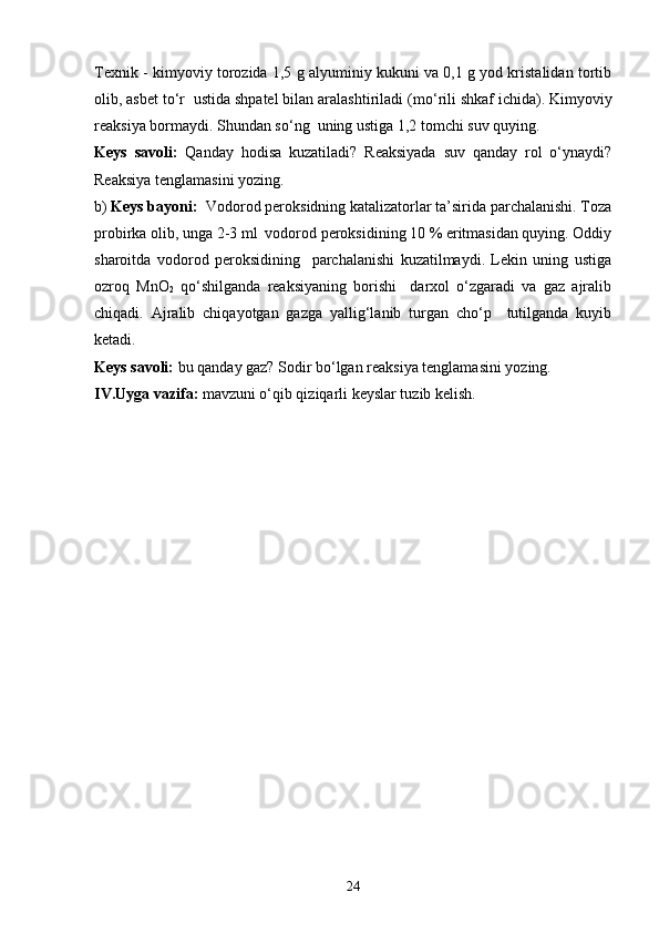 Texnik - kimyoviy torozida 1,5 g alyuminiy kukuni va 0,1 g yod kristalidan tortib
olib, asbet to‘r  ustida shpatel bilan aralashtiriladi (m o‘ rili shkaf ichida). Kimyoviy
reaksiya bormaydi. Shundan so‘ng  uning ustiga 1,2 tomchi suv quying. 
Keys   savoli:   Qanday   hodisa   kuzatiladi?   Reaksiyada   suv   qanday   rol   o‘ynaydi?
Reaksiya tenglamasini yozing.
b)  Keys bayoni:   Vodorod peroksidning katalizatorlar ta’sirida parchalanishi. Toza
probirka olib, unga 2-3 ml  vodorod peroksidining 10 % eritmasidan quying. Oddiy
sharoitda   vodorod   peroksidining     parchalanishi   kuzatilmaydi.   Lekin   uning   ustiga
ozroq   MnO
2   qo‘shilganda   reaksiyaning   borishi     darxol   o‘zgaradi   va   gaz   ajralib
chiqadi.   Ajralib   chiqayotgan   gazga   yallig‘lanib   turgan   cho‘p     tutilganda   kuyib
ketadi. 
Keys savoli:  bu qanday gaz? Sodir bo‘lgan reaksiya tenglamasini yozing. 
IV.Uyga vazifa:  mavzuni o‘qib qiziqarli keyslar tuzib kelish.
 
24 