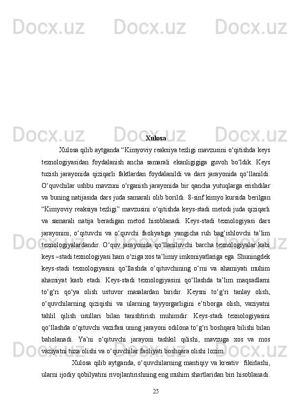 Xulosa
Xulosa qilib aytganda “Kimyoviy reaksiya tezligi mavzusini o‘qitishda keys
texnologiyasidan   foydalanish   ancha   samarali   ekanligigiga   guvoh   bo‘ldik.   Keys
tuzish   jarayonida   qiziqarli   faktlardan   foydalanildi   va   dars   jarayonida   qo‘llanildi.
O‘quvchilar  ushbu mavzuni o‘rganish jarayonida bir  qancha yutuqlarga erishdilar
va buning natijasida dars juda samarali olib borildi.   8-sinf kimyo kursida berilgan
“Kimyoviy reaksiya tezligi” mavzusini  o‘qitishda keys-stadi metodi juda qiziqarli
va   samarali   natija   beradigan   metod   hisoblanadi.   Keys-stadi   texnologiyasi   dars
jarayonini,   o‘qituvchi   va   o‘quvchi   faoliyatiga   yangicha   ruh   bag‘ishlovchi   ta’lim
texnologiyalardandir.   O‘quv   jarayonida   qo‘llaniluvchi   barcha   texnologiyalar   kabi
keys –stadi texnologiyasi ham o‘ziga xos ta’limiy imkoniyatlariga ega. Shuningdek
keys-stadi   texnologiyasini   qo‘llashda   o‘qituvchining   o‘rni   va   ahamiyati   muhim
ahamiyat   kasb   etadi.   Keys-stadi   texnologiyasini   qo‘llashda   ta’lim   maqsadlarni
to‘g‘ri   qo‘ya   olish   ustuvor   masalardan   biridir.   Keysni   to‘g‘ri   tanlay   olish,
o‘quvchilarning   qiziqishi   va   ularning   tayyorgarligini   e’tiborga   olish,   vaziyatni
tahlil   qilish   usullari   bilan   tanishtirish   muhimdir.   Keys-stadi   texnologiyasini
qo‘llashda o‘qituvchi vazifasi uning jarayoni odilona to‘g‘ri boshqara bilishi bilan
baholanadi.   Ya’ni   o‘qituvchi   jarayoni   tashkil   qilishi,   mavzuga   xos   va   mos
vaziyatni tuza olishi va o‘quvchilar faoliyati boshqara olishi lozim.
                        Xulosa   qilib   aytganda,   o‘quvchilarning   mantiqiy   va   kreativ     fikirlashi,
ularni ijodiy qobilyatini rivojlantirishning eng muhim shartlaridan biri hisoblanadi.
25 