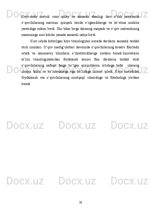 Keys-stady   metodi   oson   qulay   va   samarali   ekanligi   dars   o‘tish   jarayonida
o‘quvchilarning   mavzuni   qiziqarli   tarzda   o‘rganishlariga   va   do‘stona   muhitni
yaratishga imkon berdi. Shu bilan birga darsning maqsadi  va o‘quv materialining
mazmuniga mos kelishi yanada samarali natija berdi.
Kurs ishida keltirilgan keys texnologiyasi asosida darslarni samarali tashkil
etish   mumkin.   O‘quv   mashg‘ulotlari   davomida   o‘quvchilarning   kreativ   fikirlashi
ortadi   va   zamonaviy   bilimlarni   o‘zlashtirishlariga   yordam   beradi.Innovatsion
ta’lim   texnologiyalaridan   foydalanib   kimyo   fani   darslarini   tashkil   etish
o‘quvchilarning   nafaqat   fanga   bo‘lgan   qiziqishlarini   ortishiga   balki     ularning
chuqur   bilim   va   ko‘nikmalarga   ega   bo‘lishiga   xizmat   qiladi.   Keys   metodidan
foydalanish   esa   o‘quvchilarning   mustqaqil   izlanishiga   va   fikirlashiga   yordam
beradi.
26 