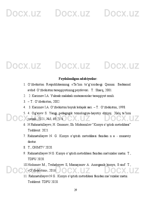 Foydalanilgan adabiyotlar:
1. O ʻ zbekiston   Respublikasining   «Ta’lim   to‘g‘risida»gi   Qonuni.   Barkamol
avlod  O‘zbekiston taraqqiyotining poydevori.   T.: Sharq, 2001.
2.  2. Karimov I.A. Yuksak malakali mutaxassislar taraqqiyot omili. 
3. – T.: O‘zbekiston, 2002.
4.  3. Karimov I.A. O‘zbekiston buyuk kelajak sari. – T.: O‘zbekiston, 1998.
5. 4.   Og‘ayev   S.   Yangi   pedagogik   texnologiya-hayotiy   ehtiyoj.   Xalq   ta’limi
jurnali, 2021, №3, 69-71 b.
6. N.Rahmatullayev, H. Omonov, Sh. Mirkomilov “Kimyo o‘qitish metodikasi”
Toshkent. 2021
7. Rahmatullayev   N.   G.   Kimyo   o‘qitish   metodikasi   fanidan   n   a   -   munaviy
dastur. 
8. T., OHMTV 2020. 
9. Rahmatullayev N.G. Kimyo o‘qitish metodikasi fanidan ma'ruzalar matni. T.,
TDPU 2020. 
10. Nishonov   M.,   Teshaboyev   S,   Mamajonov   A.   Anorganik   kimyo,   8-sinf.   T.,
«O‘zbekiston», 2016. 
11.  Rahmatullayev N.G.. Kimyo o‘qitish metodikasi fanidan ma’ruzalar matni. 
Toshkent. TDPU 2020. 
29 