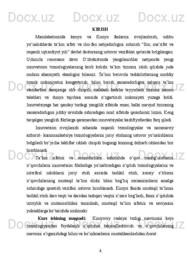 KIRISH
  Mamlakatimizda   kimyo   va   Kimyo   fanlarini   rivojlantirish,   ushbu
yo‘nalishlarda   ta’lim   sifati   va   ilm-fan   natijadorligini   oshirish   “Ilm,   ma’rifat   va
raqamli iqtisodiyot yili” davlat dasturining ustuvor vazifalari qatorida belgilangan.
Uchinchi   renessans   davri   O‘zbekistonda   yangilanishlar   natijasida   yangi
innovatsion   texnologiyalarning   kirib   kelishi   ta’lim   tizimini   isloh   qilishda   juda
muhim   ahamiyatli   ekanligini   bilamiz.   Ta’lim   beruvchi   tashkilotlarning   moddiy
texnik   imkoniyatini   kengaytirish,   bilim   berish   samaradorligini   xalqaro   ta’lim
standartlari   darajasiga   olib   chiqish,   malakali   kadrlar   tayyorlash   tizimini   zamon
talablari   va   dunyo   tajribasi   asosida   o‘zgartirish   imkoniyati   yuzaga   keldi.
Innovatsiyaga   har   qanday   turdagi   yangilik   sifatida   emas,   balki   mavjud   tizimning
samaradorligini   jiddiy  ravishda   oshiradigan   omil   sifatida   qarashimiz   lozim.  Keng
tarqalgan yanglish fikrlarga qaramasdan innovatsiyalar kashfiyotlardan farq qiladi. 
Innovatsion   rivojlanish   sohasida   raqamli   texnologiyalar   va   zamonaviy
axborot-   kommunikatsiya  texnologiyalarini   joriy etishning  ustuvor   yo‘nalishlarini
belgilash bo‘yicha takliflar ishlab chiqish bugungi kunning dolzarb ishlaridan biri
hisoblanadi. 
Ta’lim   sifatini   va   unumdorlikni   oshirishda   o‘quv   mashg‘ulotlarini
o‘quvchilarni   innovatsion   fikrlashga   yo‘naltiradigan   o‘qitish   texnologiyalarini   va
interfaol   uslublarni   joriy   etish   asosida   tashkil   etish,   asosiy   e’tiborni
o‘quvchilarning   mustaqil   ta’lim   olishi   bilan   bog‘liq   mexanizmlarni   amalga
oshirishga   qaratish   vazifasi   ustuvor   hisoblanadi.   Kimyo   fanida   mustaqil   ta’limni
tashkil etish dars vaqti va darsdan tashqari vaqtni o‘zaro bog‘lash, fanni o‘qitishda
uzviylik   va   mutanosiblikni   taminlash,   mustaqil   ta’lim   sifatini   va   saviyasini
yuksaklarga ko‘tarishda muhimdir.    
Kurs   ishining   maqsadi:     Kimyoviy   reakiya   tezligi   mavzusini   keys
texnologiyasidan   foydalanib   o‘qitishni   takomillashtirish   va   o‘quvchilarning
mavzuni o‘rganishdagi bilim va ko‘nikmalarini mustahkamlashdan iborat.
4 