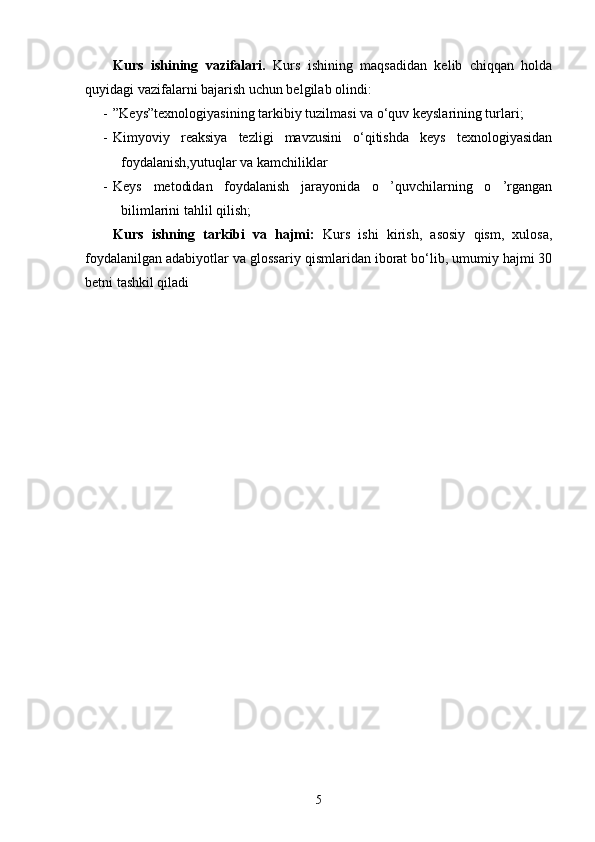 Kurs   ishi ning   vazifalari.   Kurs   ishining   maqsadidan   kelib   chiqqan   holda
quyidagi vazifalarni bajarish uchun belgilab olindi:
- ”Keys”texnologiyasining tarkibiy tuzilmasi va o‘quv keyslarining turlari;
- Kimyoviy   reaksiya   tezligi   mavzusini   o‘qitishda   keys   texnologiyasidan
foydalanish,yutuqlar va kamchiliklar
- Keys   metodidan   foydalanish   jarayonida   o   ’quvchilarning   o   ’rgangan
bilimlarini tahlil qilish;
Kurs   ishning   tarkibi   va   hajmi:   Kurs   ishi   kirish,   asosiy   qism,   xulosa,
foydalanilgan adabiyotlar va  glossariy   qismlaridan iborat bo‘lib, umumiy hajmi 30
betni tashkil qiladi
5