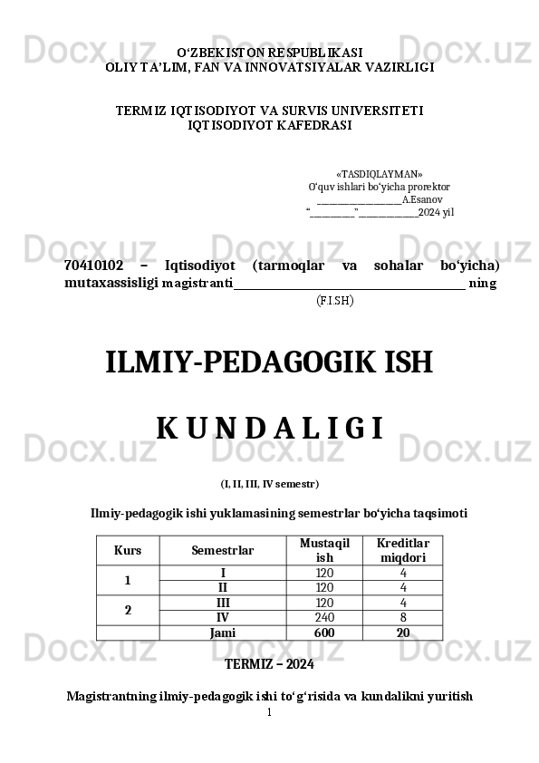 O ‘ZBEKISTON RESPUBLIKASI 
OLIY TA’LIM, FAN VA INNOVATSIYALAR VAZIRLIGI
TERMIZ  IQTISODIYOT VA SURVIS  UNIVERSITETI 
IQTISODIYOT  KAFEDRASI
«TASDIQLAYMAN»
O‘quv ishlari bo‘yicha prorektor
_____________________ A.Esanov
“___________”_______________20 2 4   yil
70 410102   –   Iqtisodiyot   (tarmoqlar   va   sohalar   bo‘yicha)
mutaxassisligi  magistranti________________________________ ning
                                     ( F.I.SH )
ILMIY-PEDAGOGIK ISH
K U N D A L I G I
(I, II, III ,  IV semestr)
Ilmiy-pedagogik ishi yuklamasining semestrlar bo‘yicha taqsimoti
Kurs Semestrlar Mustaqil
ish Kreditlar
miqdori
1 I 120 4
II 120 4
2 III 120 4
IV 240 8
  Jami 600 20
TERMIZ – 202 4
Magistrantning ilmiy-pedagogik ishi to‘g‘risida va kundalikni yuritish
1 