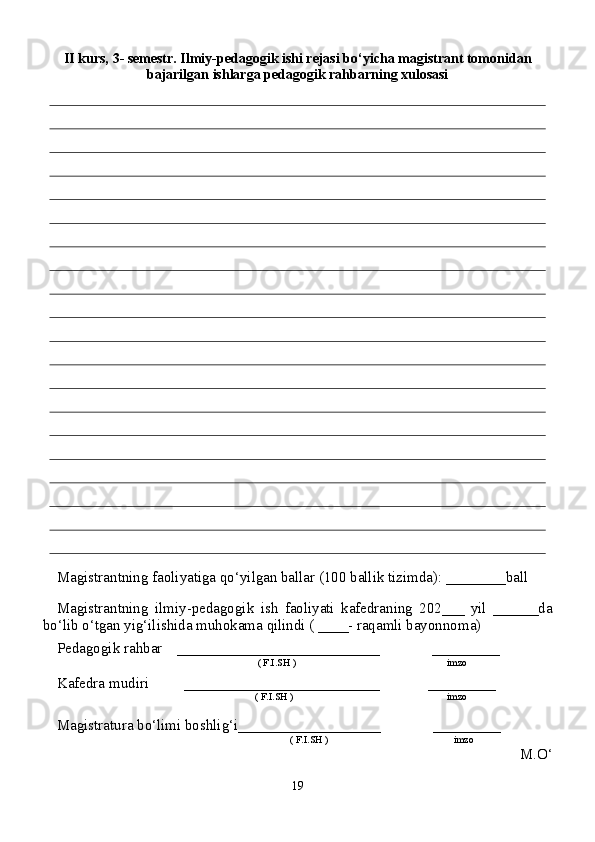 I I kurs,  3 - semestr. Ilmiy-pedagogik ishi rejasi bo‘yicha magistrant tomonidan
bajarilgan ishlarga pedagogik rahbarning xulosasi
Magistrantning faoliyatiga qo‘yilgan ballar (100 ballik tizimda): ________ball
Magistrantning   ilmiy-pedagogik   ish   faoliyati   kafedraning   202___   yil   ______da
bo‘lib o‘tgan yig‘ilishida muhokama qilindi ( ____- raqamli bayonnoma)
Pedagogik rahbar    ___________________________              _________
 ( F.I.SH )       imzo
Kafedra mudiri __________________________             _________
( F.I.SH )         imzo
Magistratura bo‘limi boshlig‘i___________________              _________
              ( F.I.SH )                                      imzo
M.O‘
19