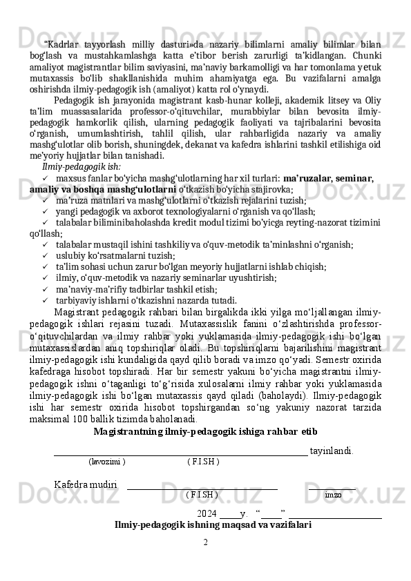 “Kadrlar   tayyorlash   milliy   dasturi»da   nazariy   bilimlarni   amaliy   bilimlar   bilan
bog‘lash   va   mustahkamlashga   katta   e’tibor   b rish   zarurligi   ta’kidlangan.  е Chunki
amaliyot magistrantlar bilim saviyasini, ma’naviy barkamolligi va har tomonlama y е tuk
mutaxassis   bo‘lib   shakllanishida   muhim   ahamiyatga   ega.   Bu   vazifalarni   amalga
oshirishda ilmiy-pedagogik ish (amaliyot) katta rol o‘ynaydi.
Pedagogik   ish   jarayonida   magistrant   kasb-hunar   kolleji,   akademik   litsey   va   Oliy
ta’lim   muassasalarida   professor-o‘qituvchilar,   murabbiylar   bilan   bevosita   ilmiy-
pedagogik   hamkorlik   qilish,   ularning   pedagogik   faoliyati   va   tajribalarini   bevosita
o‘rganish,   umumlashtirish,   tahlil   qilish,   ular   rahbarligida   nazariy   va   amaliy
mashg‘ulotlar olib borish, shuningdek, dekanat va kafedra ishlarini tashkil etilishiga oid
me’yoriy hujjatlar bilan tanishadi.
Ilmiy-pedagogik ish:
  maxsus fanlar bo‘yicha mashg‘ulotlarning har xil turlari:  ma’ruzalar, seminar, 
amaliy va boshqa mashg‘ulotlarni  o‘tkazish bo‘yicha stajirovka;
   ma’ruza matnlari va mashg‘ulotlarni o‘tkazish rejalarini tuzish;
  yangi pedagogik va axborot texnologiyalarni o‘rganish va qo‘llash;
  talabalar biliminibaholashda kredit modul tizimi bo’yicga reyting-nazorat tizimini
qo‘llash;
  talabalar mustaqil ishini tashkiliy va o‘quv-metodik ta’minlashni o‘rganish;
   uslubiy ko‘rsatmalarni tuzish;
  ta’lim sohasi uchun zarur bo‘lgan meyoriy hujjatlarni ishlab chiqish;
   ilmiy, o‘quv-metodik va nazariy seminarlar uyushtirish;
  ma’naviy-ma’rifiy tadbirlar tashkil etish;
  tarbiyaviy ishlarni o‘tkazishni nazarda tutadi.
Magistrant pedagogik rahbari bilan birgalikda ikki yilga mo‘ljallangan ilmiy-
pedagogik   ishlari   rejasini   tuzadi.   Mutaxassislik   fanini   o‘zlashtirishda   prof е ssor-
o‘qituvchilardan   va   ilmiy   rahbar   yoki   yuklamasida   ilmiy-pedagogik   ishi   bo‘lgan
mutaxassislardan   aniq   topshiriqlar   oladi.   Bu   topshiriqlarni   bajarilishini   magistrant
ilmiy-pedagogik ishi kundaligida qayd qilib boradi va imzo qo‘yadi. Semestr oxirida
kafedraga   hisobot   topshiradi.   Har   bir   semestr   yakuni   bo‘yicha   magistrantni   ilmiy-
pedagogik   ishni   o‘taganligi   to‘g‘risida   xulosalarni   ilmiy   rahbar   yoki   yuklamasida
ilmiy-pedagogik   ishi   bo‘lgan   mutaxassis   qayd   qiladi   (baholaydi).   Ilmiy-pedagogik
ishi   har   semestr   oxirida   hisobot   topshirgandan   so‘ng   yakuniy   nazorat   tarzida
maksimal 100 ballik tizimda baholanadi.  
Magistrantning ilmiy-pedagogik ishiga rahbar etib
_________________________________________________ tayinlandi.
                        (lavozimi )                              ( F.I.SH )
Kafedra mudiri _____________________________            _________
     ( F.I.SH )              imzo
202 4  ____y.   “____” __________________
Ilmiy-pedagogik ishning  maqsad va vazifalari
2