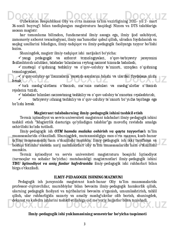 O‘zbekiston Respublikasi Oliy va o‘rta maxsus ta’lim vazirligining 2015 -   yil 2 -   mart
36-sonli   buyrug‘i   bilan   tasdiqlangan   magistratura   haqidagi   Nizom   va   DTS   talablariga
asosan magistr:
har   tomonlama   bilimdon,   fundamental   ilmiy   asosga   ega,   ilmiy   ijod   uslubiyoti,
zamonaviy axborot texnologiyasi, ilmiy ma’lumotlar qabul qilish, ulradan foydalanish va
saqlag   usullarini   biladigan,   ilmiy-tadqiqot   va   ilmiy-pedagogik   faoliyatga   tayyor   bo‘lishi
lozim .
Shuningdek, magistr ilmiy-tadqiqot ishi  natijalari bo‘yicha:
 yangi   pedagogik   va   axborot   texnologiyalari,   o‘quv-tarbiyaviy   jarayonini
faollashtirish uslublari, talabalar bilimlarini reyting nazorat tizimida baholash;
 mustaqil   o‘qishning   tashkiliy   va   o‘quv–uslubiy   ta’minoti,   uzoqdan   o‘qishning
texnologiyalari;
 o‘quv-uslubiy qo‘llanmalarni  yaratish  asoslarini  bilishi  va ulardan  foydalana  olishi
kerak;
 turli   mashg‘ulotlarni   o‘tkazish,   ma’ruza   matnlari   va   mashg‘ulotlar   o‘tkazish
rejalarini tuzish;
 talabalar bilimlari nazoratining tashkiliy va o‘quv-uslubiy ta’minotini rejalashtirish;
 tarbiyaviy ishning tashkiliy va o‘quv-uslubiy ta’minoti bo‘yicha tajribaga ega
bo‘lishi kerak.
Magistrant talabalarning ilmiy-pedagogik ishini tashkil etish
Termiz iqtisodiyot va servis universiteti magistrant talabalari ilmiy-pedagogik ishini
tashkil   etish   “Magistrlik   dasturiga   qo‘yiladigan   talablar”ga   muvofiq   ravishda   amalga
oshirilishi ko‘zda tutiladi.
Ilmiy-pedagogik   ish   OTM   hamda   malaka   oshirish   va   qayta   tayyorlas h   ta’lim
muassasalarida o‘tkaziladi. Shuningdek, mutaxassisligiga mos o‘rta maxsus, kasb-hunar
ta’limi   muassasasida   ham   o‘tkazilishi   mumkin.   Ilmiy-pedagogik   ish   ikki   taraflama   va
boshqa   bitimlar   asosida   xorij   mamlakatlari   oliy   ta’lim   muassasalarida   ham   o‘tkazilishi
mumkin.
Termiz   iqtisodiyot   va   servis   universiteti   magistratura   bosqichi   Iqtisodiyot
(tarmoqlar   va   sohalar   bo’yicha)   mutahasisligi   magistrantlari   ilmiy-pedagogik   ishini
TISU   Iqtisodiyot   va   aniq   fanlar   kafedrasida   ilmiy-pedagogik   ishi   rahbarlari   bilan
birga o‘tkaziladi. 
ILMIY-PEDAGOGIK ISHNING MAZMUNI
Pedagogik   ish   jarayonida   magistrant   kasb-hunar   Oliy   ta’lim   muassasalarida
professor-o‘qituvchilar,   murabbiylar   bilan   bevosita   ilmiy-pedagogik   hamkorlik   qilish,
ularning   pedagogik   faoliyati   va   tajribalarini   bevosita   o‘rganish,   umumlashtirish,   tahlil
qilish,   ular   rahbarligida   nazariy   va   amaliy   mashg‘ulotlar   olib   borish,   shuningdek,
dekanat va kafedra ishlarini tashkil etilishiga oid me’yoriy hujjatlar bilan tanishadi. 
Ilmiy-pedagogik ishi yuklamasining semestrlar bo‘yicha taqsimoti
3