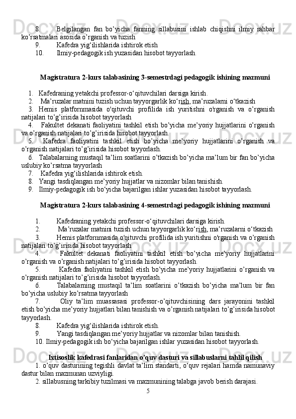 8. Belgilangan   fan   bo’yicha   fanning   sillabusini   ishlab   chiqishni   ilmiy   rahbar
ko’rsatmalari asosida o’rganish va tuzish
9. Kafedra yig‘ilishlarida ishtirok etish
10. Ilmiy-pedagogik ish yuzasidan hisobot tayyorlash.
Magistratura 2-kurs  talabasining 3-semestrdagi pedagogik  ishining mazmuni
1. Kafedraning yetakchi professor-o‘qituvchilari darsiga kirish .
2.   Ma’ruzalar matnini tuzish uchun tayyorgarlik ko‘r ish , ma’ruzalarni o‘tkazish  
3. Hemis   platfornmasida   o'qituvchi   profilida   ish   yuritishni   o'rganish   va   o’rganish
natijalari to’g’irisida hisobot tayyorlash
4.   Fakultet   dekanati   faoliyatini   tashkil   etish   bo’yicha   me’yoriy   hujjatlarini   o’rganish
va  o’rganish natijalari to’g’irisida hisobot tayyorlash.
5.   Kafedra   faoliyatini   tashkil   etish   bo’yicha   me’yoriy   hujjatlarini   o’rganish   va
o’rganish natijalari to’g’irisida hisobot tayyorlash . 
6. Talabalarning mustaqil ta’lim soatlarini o’tkazish bo’yicha ma’lum bir fan bo’yicha
uslubiy ko’rsatma tayyorlash
7.  Kafedra yig‘ilishlarida ishtirok etish.
8. Yangi tasdiqlangan me’yoriy hujjatlar va nizomlar bilan tanishish.
9. I lmiy-pedagogik ish  bo‘yicha bajarilgan ishlar  yuzasidan hisobot tayyorlash.
Magistratura 2-kurs  talabasining  4 -semestrdagi pedagogik ishining  mazmuni
1. Kafedraning yetakchi professor-o‘qituvchilari darsiga kirish .
2.   Ma’ruzalar matnini tuzish uchun tayyorgarlik ko‘r ish , ma’ruzalarni o‘tkazish  
3. Hemis platfornmasida o'qituvchi profilida ish yuritishni o'rganish va o’rganish
natijalari to’g’irisida hisobot tayyorlash
4.   Fakultet   dekanati   faoliyatini   tashkil   etish   bo’yicha   me’yoriy   hujjatlarini
o’rganish va  o’rganish natijalari to’g’irisida hisobot tayyorlash.
5.   Kafedra   faoliyatini  tashkil  etish   bo’yicha   me’yoriy  hujjatlarini  o’rganish  va
o’rganish natijalari to’g’irisida hisobot tayyorlash . 
6. Talabalarning   mustaqil   ta’lim   soatlarini   o’tkazish   bo’yicha   ma’lum   bir   fan
bo’yicha uslubiy ko’rsatma tayyorlash
7.   Oliy   ta’lim   muassasasi   professor-o’qituvchisining   dars   jarayonini   tashkil
etish bo’yicha me’yoriy hujjatlari bilan tanishish va  o’rganish natijalari to’g’irisida hisobot
tayyorlash.
8. Kafedra yig‘ilishlarida ishtirok etish.
9. Yangi tasdiqlangan me’yoriy hujjatlar va nizomlar bilan tanishish.
10. I lmiy-pedagogik ish  bo‘yicha bajarilgan ishlar  yuzasidan hisobot tayyorlash.
Ixtisoslik kafedrasi fanlaridan  o’quv dasturi va sillabuslarni  tahlil qilish
1.   o’quv dasturi ning tegishli davlat ta’lim standarti, o‘quv rejalari hamda namunaviy
dastur bilan mazmunan uzviyligi.
2.  sillabus ning tarkibiy tuzilmasi va mazmunining talabga javob berish darajasi.
5