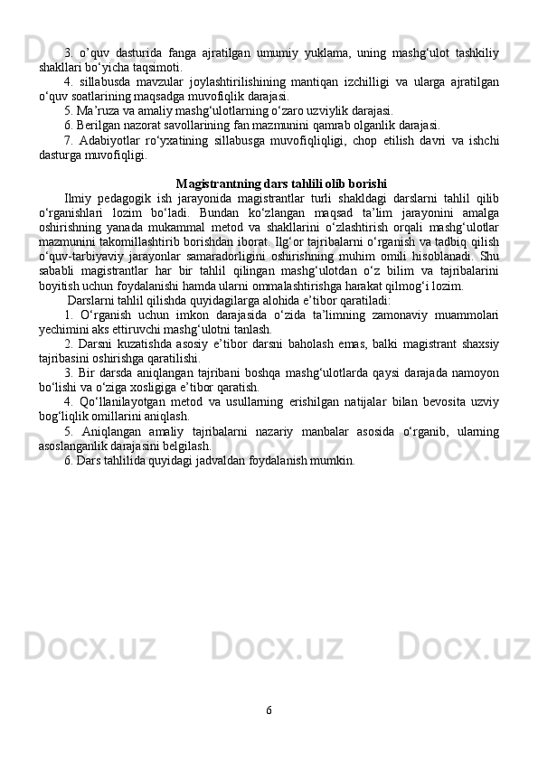 3.   o’quv   dasturi da   fanga   ajratilgan   umumiy   yuklama,   uning   mashg‘ulot   tashkiliy
shakllari bo‘yicha taqsimoti.
4.   sillabus da   mavzular   joylashtirilishining   mantiqan   izchilligi   va   ularga   ajratilgan
o‘quv soatlarining maqsadga muvofiqlik darajasi.
5.  Ma’ruza  va amaliy mashg‘ulotlarning o‘zaro uzviylik darajasi. 
6. Berilgan nazorat savollarining fan mazmunini qamrab olganlik darajasi.
7.   Adabiyotlar   ro‘yxatining   sillabus ga   muvofiqliqligi,   chop   etilish   davri   va   ishchi
dasturga muvofiqligi.
Magistrantning dars tahlili olib borishi
Ilmiy   pedagogik   ish   jarayonida   magistrantlar   turli   shakldagi   darslarni   tahlil   qilib
o‘rganishlari   lozim   bo‘ladi.   Bundan   ko‘zlangan   maqsad   ta’lim   jarayonini   amalga
oshirishning   yanada   mukammal   metod   va   shakllarini   o‘zlashtirish   orqali   mashg‘ulotlar
mazmunini takomillashtirib borishdan iborat. Ilg‘or tajribalarni o‘rganish va tadbiq qilish
o‘quv-tarbiyaviy   jarayonlar   samaradorligini   oshirishning   muhim   omili   hisoblanadi.   Shu
sababli   magistrantlar   har   bir   tahlil   qilingan   mashg‘ulotdan   o‘z   bilim   va   tajribalarini
boyitish uchun foydalanishi hamda ularni ommalashtirishga harakat qilmog‘i lozim.
 Darslarni tahlil qilishda quyidagilarga alohida e’tibor qaratiladi:
1.   O‘rganish   uchun   imkon   darajasida   o‘zida   ta’limning   zamonaviy   muammolari
yechimini aks ettiruvchi mashg‘ulotni tanlash.
2.   Darsni   kuzatishda   asosiy   e’tibor   darsni   baholash   emas,   balki   magistrant   shaxsiy
tajribasini oshirishga qaratilishi. 
3.   Bir   darsda   aniqlangan   tajribani   boshqa   mashg‘ulotlarda   qaysi   darajada   namoyon
bo‘lishi va o‘ziga xosligiga e’tibor qaratish.
4.   Qo‘llanilayotgan   metod   va   usullarning   erishilgan   natijalar   bilan   bevosita   uzviy
bog‘liqlik omillarini aniqlash.
5.   Aniqlangan   amaliy   tajribalarni   nazariy   manbalar   asosida   o‘rganib,   ularning
asoslanganlik darajasini belgilash.
6. Dars tahlilida quyidagi jadvaldan foydalanish mumkin.
6 