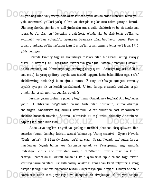 tik yon bag‘irlari va yovvoyi daralar xosdir, u deyarli dovonlardan mahrum, temir yo‘l
yoki   avtomobil   yo‘llari   yo‘q.   G arb   va   sharqda   tog lar   asta-sekin   pasayib   boradi.ʻ ʻ
Ularning chekka qismlari kristall jinslardan emas, balki ohaktosh va bo‘sh konlardan
iborat   bo‘lib,   ular   tog   ‘dovonlari   orqali   kesib   o‘tadi,   ular   bo‘ylab   temir   yo‘llar   va
avtomobil   yo‘llari   yotqizilib,   Ispaniyani   Frantsiya   bilan   bog‘laydi.   Biroq,   Pireney
orqali o‘tadigan yo‘llar nisbatan kam. Bu tog‘lar orqali birinchi temir yo‘l faqat 1915
yilda qurilgan.
G‘arbda   Pireney   tog‘lari   Kantabriya   tog‘lari   bilan   birlashadi,   uning   sharqiy
qismi - Biskay tog‘lari - orografik, tektonik va geologik jihatdan Pireneyning davomi
bo‘lib xizmat qiladi. Kantabriya tog‘larining g‘arbiy qismi - Asturiya tog‘lari (2500 m
dan   ortiq)   ko‘proq   qadimiy   qoyalardan   tashkil   topgan,   katta   balandlikka   ega,   rel’ef
shakllarining   keskinligi   bilan   ajralib   turadi.   Biskay   ko‘rfaziga   qaragan   shimoliy
qiyalik   ayniqsa   tik   va   kuchli   parchalanadi.   U   tor,   daraga   o‘xshash   vodiylar   orqali
o‘tadi, ular orqali notinch oqimlar quyiladi.
Pireney yarim orolining janubiy tog  tizimi (Andalusiya tog lari) Alp tog lariga	
ʻ ʻ ʻ
yaqin.   U   Gibraltar   bo g ozidan   baland   tosh   bilan   boshlanib,   shimoli-sharqga	
ʻ ʻ
cho zilgan.   Andalusiya   tog‘larining   davomini   Balear   orollarida   past   ko‘tarilishlar	
ʻ
shaklida   kuzatish   mumkin.   Ehtimol,   o‘tmishda   bu   tog‘   tizimi   shimoliy   Apennin   va
Alp tog‘lari bilan birlashadi.
Andalusiya   tog lari   relyefi   va   geologik   tuzilishi   jihatidan   farq   qiluvchi   ikki	
ʻ
zonadan   iborat.   Janubiy   kristall   zonasi   balandroq.   Uning   massivi   -   Syerra-Nevada
(Qorli   tog‘lar)   -   3482   m   (Mulasen   tog‘i)   ga   etadi.   Syerra-Nevada   cho‘qqilarida   qor
maydonlari   deyarli   butun   yoz   davomida   qoladi   va   Yevropaning   eng   janubida
joylashgan   kichik   sirk   muzliklari   mavjud.   To rtlamchi   muzlik   izlari   va   kuchli	
ʻ
eroziyali   parchalanish   kristall   zonaning   ko p   qismlarida   tipik   baland   tog   relyefi	
ʻ ʻ
xususiyatlarini   yaratadi.   Kristalli   tashqi   ohaktosh   zonasidan   karst   relyefining   keng
rivojlanganligi bilan uzunlamasına tektonik depressiya ajralib turadi. Chuqur tektonik
havzalarda   aholi   zich   joylashgan   va   dehqonchilik   rivojlangan.   O rta   yer   dengizi	
ʻ
10 