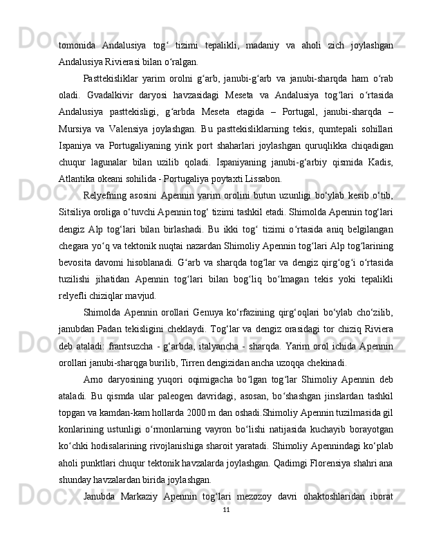 tomonida   Andalusiya   tog   tizimi   tepalikli,   madaniy   va   aholi   zich   joylashganʻ
Andalusiya Rivierasi bilan o ralgan.
ʻ
Pasttekisliklar   yarim   orolni   g arb,   janubi-g arb   va   janubi-sharqda   ham   o rab	
ʻ ʻ ʻ
oladi.   Gvadalkivir   daryosi   havzasidagi   Meseta   va   Andalusiya   tog lari   o rtasida	
ʻ ʻ
Andalusiya   pasttekisligi,   g arbda   Meseta   etagida   –   Portugal,   janubi-sharqda   –	
ʻ
Mursiya   va   Valensiya   joylashgan.   Bu   pasttekisliklarning   tekis,   qumtepali   sohillari
Ispaniya   va   Portugaliyaning   yirik   port   shaharlari   joylashgan   quruqlikka   chiqadigan
chuqur   lagunalar   bilan   uzilib   qoladi.   Ispaniyaning   janubi-g‘arbiy   qismida   Kadis,
Atlantika okeani sohilida - Portugaliya poytaxti Lissabon.
Relyefning   asosini   Apennin   yarim   orolini   butun   uzunligi   bo‘ylab   kesib   o‘tib,
Sitsiliya oroliga o‘tuvchi Apennin tog‘ tizimi tashkil etadi. Shimolda Apennin tog‘lari
dengiz   Alp   tog‘lari   bilan   birlashadi.   Bu   ikki   tog   tizimi   o rtasida   aniq   belgilangan	
ʻ ʻ
chegara yo q va tektonik nuqtai nazardan Shimoliy Apennin tog lari Alp tog larining	
ʻ ʻ ʻ
bevosita   davomi   hisoblanadi.   G arb   va   sharqda   tog lar   va   dengiz   qirg og i   o rtasida	
ʻ ʻ ʻ ʻ ʻ
tuzilishi   jihatidan   Apennin   tog lari   bilan   bog liq   bo lmagan   tekis   yoki   tepalikli
ʻ ʻ ʻ
relyefli chiziqlar mavjud.
Shimolda   Apennin   orollari   Genuya   ko‘rfazining   qirg‘oqlari   bo‘ylab   cho‘zilib,
janubdan  Padan  tekisligini  cheklaydi.   Tog‘lar  va   dengiz  orasidagi  tor   chiziq  Riviera
deb   ataladi:   frantsuzcha   -   g‘arbda,   italyancha   -   sharqda.   Yarim   orol   ichida   Apennin
orollari janubi-sharqga burilib, Tirren dengizidan ancha uzoqqa chekinadi.
Arno   daryosining   yuqori   oqimigacha   bo lgan   tog lar   Shimoliy   Apennin   deb	
ʻ ʻ
ataladi.   Bu   qismda   ular   paleogen   davridagi,   asosan,   bo shashgan   jinslardan   tashkil	
ʻ
topgan va kamdan-kam hollarda 2000 m dan oshadi.Shimoliy Apennin tuzilmasida gil
konlarining   ustunligi   o rmonlarning   vayron   bo lishi   natijasida   kuchayib   borayotgan	
ʻ ʻ
ko chki hodisalarining rivojlanishiga sharoit yaratadi. Shimoliy Apennindagi ko‘plab	
ʻ
aholi punktlari chuqur tektonik havzalarda joylashgan. Qadimgi Florensiya shahri ana
shunday havzalardan birida joylashgan.
Janubda   Markaziy   Apennin   tog lari   mezozoy   davri   ohaktoshlaridan   iborat	
ʻ
11 