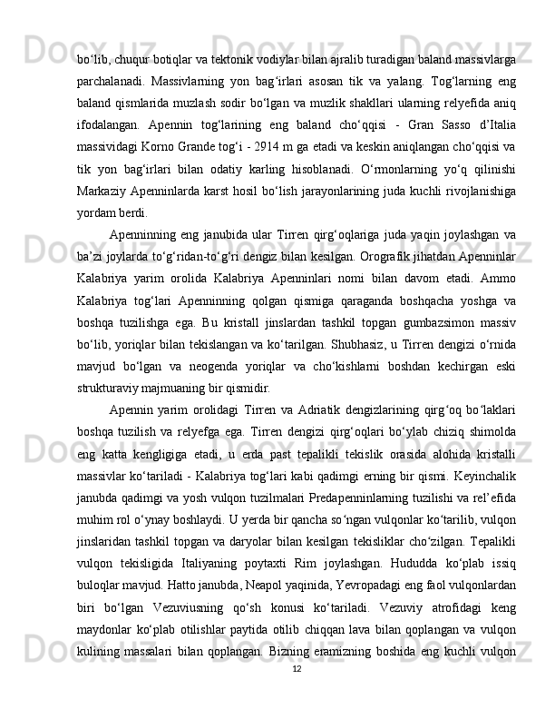 bo lib, chuqur botiqlar va tektonik vodiylar bilan ajralib turadigan baland massivlargaʻ
parchalanadi.   Massivlarning   yon   bag irlari   asosan   tik   va   yalang.   Tog‘larning   eng	
ʻ
baland  qismlarida  muzlash  sodir   bo‘lgan  va  muzlik shakllari   ularning  relyefida  aniq
ifodalangan.   Apennin   tog‘larining   eng   baland   cho‘qqisi   -   Gran   Sasso   d’Italia
massividagi Korno Grande tog‘i - 2914 m ga etadi va keskin aniqlangan cho‘qqisi va
tik   yon   bag‘irlari   bilan   odatiy   karling   hisoblanadi.   O‘rmonlarning   yo‘q   qilinishi
Markaziy  Apenninlarda karst   hosil   bo‘lish  jarayonlarining juda  kuchli  rivojlanishiga
yordam berdi.
Apenninning   eng   janubida   ular   Tirren   qirg‘oqlariga   juda   yaqin   joylashgan   va
ba’zi joylarda to‘g‘ridan-to‘g‘ri dengiz bilan kesilgan. Orografik jihatdan Apenninlar
Kalabriya   yarim   orolida   Kalabriya   Apenninlari   nomi   bilan   davom   etadi.   Ammo
Kalabriya   tog‘lari   Apenninning   qolgan   qismiga   qaraganda   boshqacha   yoshga   va
boshqa   tuzilishga   ega.   Bu   kristall   jinslardan   tashkil   topgan   gumbazsimon   massiv
bo‘lib, yoriqlar bilan tekislangan va ko‘tarilgan. Shubhasiz,  u Tirren dengizi  o‘rnida
mavjud   bo‘lgan   va   neogenda   yoriqlar   va   cho‘kishlarni   boshdan   kechirgan   eski
strukturaviy majmuaning bir qismidir.
Apennin   yarim   orolidagi   Tirren   va   Adriatik   dengizlarining   qirg oq   bo laklari	
ʻ ʻ
boshqa   tuzilish   va   relyefga   ega.   Tirren   dengizi   qirg‘oqlari   bo‘ylab   chiziq   shimolda
eng   katta   kengligiga   etadi,   u   erda   past   tepalikli   tekislik   orasida   alohida   kristalli
massivlar ko‘tariladi - Kalabriya tog‘lari kabi qadimgi erning bir qismi. Keyinchalik
janubda qadimgi va yosh vulqon tuzilmalari Predapenninlarning tuzilishi va rel’efida
muhim rol o‘ynay boshlaydi. U yerda bir qancha so ngan vulqonlar ko tarilib, vulqon	
ʻ ʻ
jinslaridan   tashkil   topgan   va   daryolar   bilan   kesilgan   tekisliklar   cho zilgan.   Tepalikli	
ʻ
vulqon   tekisligida   Italiyaning   poytaxti   Rim   joylashgan.   Hududda   ko‘plab   issiq
buloqlar mavjud. Hatto janubda, Neapol yaqinida, Yevropadagi eng faol vulqonlardan
biri   bo‘lgan   Vezuviusning   qo‘sh   konusi   ko‘tariladi.   Vezuviy   atrofidagi   keng
maydonlar   ko‘plab   otilishlar   paytida   otilib   chiqqan   lava   bilan   qoplangan   va   vulqon
kulining   massalari   bilan   qoplangan.   Bizning   eramizning   boshida   eng   kuchli   vulqon
12 