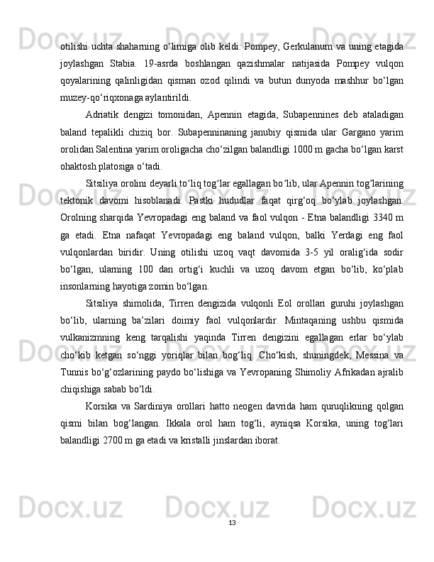 otilishi  uchta shaharning o‘limiga olib keldi: Pompey, Gerkulanum va uning etagida
joylashgan   Stabia.   19-asrda   boshlangan   qazishmalar   natijasida   Pompey   vulqon
qoyalarining   qalinligidan   qisman   ozod   qilindi   va   butun   dunyoda   mashhur   bo‘lgan
muzey-qo‘riqxonaga aylantirildi.
Adriatik   dengizi   tomonidan,   Apennin   etagida,   Subapennines   deb   ataladigan
baland   tepalikli   chiziq   bor.   Subapenninaning   janubiy   qismida   ular   Gargano   yarim
orolidan Salentina yarim oroligacha cho‘zilgan balandligi 1000 m gacha bo‘lgan karst
ohaktosh platosiga o‘tadi.
Sitsiliya orolini deyarli to liq tog lar egallagan bo lib, ular Apennin tog lariningʻ ʻ ʻ ʻ
tektonik   davomi   hisoblanadi.   Pastki   hududlar   faqat   qirg‘oq   bo‘ylab   joylashgan.
Orolning sharqida Yevropadagi  eng baland va faol vulqon - Etna balandligi  3340 m
ga   etadi.   Etna   nafaqat   Yevropadagi   eng   baland   vulqon,   balki   Yerdagi   eng   faol
vulqonlardan   biridir.   Uning   otilishi   uzoq   vaqt   davomida   3-5   yil   oralig‘ida   sodir
bo‘lgan,   ularning   100   dan   ortig‘i   kuchli   va   uzoq   davom   etgan   bo‘lib,   ko‘plab
insonlarning hayotiga zomin bo‘lgan.
Sitsiliya   shimolida,   Tirren   dengizida   vulqonli   Eol   orollari   guruhi   joylashgan
bo‘lib,   ularning   ba’zilari   doimiy   faol   vulqonlardir.   Mintaqaning   ushbu   qismida
vulkanizmning   keng   tarqalishi   yaqinda   Tirren   dengizini   egallagan   erlar   bo‘ylab
cho‘kib   ketgan   so‘nggi   yoriqlar   bilan   bog‘liq.   Cho‘kish,   shuningdek,   Messina   va
Tunnis bo‘g‘ozlarining paydo bo‘lishiga va Yevropaning Shimoliy Afrikadan ajralib
chiqishiga sabab bo‘ldi.
Korsika   va   Sardiniya   orollari   hatto   neogen   davrida   ham   quruqlikning   qolgan
qismi   bilan   bog‘langan.   Ikkala   orol   ham   tog‘li,   ayniqsa   Korsika,   uning   tog‘lari
balandligi 2700 m ga etadi va kristalli jinslardan iborat.
13 