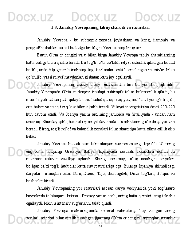 1 .3. Janubiy Yevropaning tabiiy sharoiti va resurslari
Janubiy   Yevropa   -   bu   subtropik   zonada   joylashgan   va   keng,   jismoniy   va
geografik jihatdan bir xil hududga kiritilgan Yevropaning bir qismi.
Butun  O‘rta er   dengizi  va  u  bilan  birga Janubiy  Yevropa  tabiiy sharoitlarning
katta birligi bilan ajralib turadi. Bu tog li, o ta bo lakli relyef ustunlik qiladigan hududʻ ʻ ʻ
bo lib, unda Alp geosinklinalining tog  tuzilmalari eski burmalangan massivlar bilan	
ʻ ʻ
qo shilib, yassi relyef maydonlari nisbatan kam joy egallaydi.
ʻ
Janubiy   Yevropaning   asosiy   tabiiy   resurslaridan   biri   bu   yumshoq   iqlimdir.
Janubiy   Yevropada   O‘rta   er   dengizi   tipidagi   subtropik   iqlim   hukmronlik   qiladi,   bu
inson hayoti uchun juda qulaydir. Bu hudud quruq issiq yoz, mo‘’tadil yomg‘irli qish,
erta bahor va uzoq issiq kuz bilan ajralib turadi. Viloyatda vegetatsiya davri 200-220
kun   davom   etadi.   Va   Iberiya   yarim   orolining   janubida   va   Sitsiliyada   -   undan   ham
uzoqroq. Shunday qilib, harorat rejimi yil davomida o‘simliklarning o‘sishiga yordam
beradi. Biroq, tog‘li rel’ef va balandlik zonalari iqlim sharoitiga katta xilma-xillik olib
keladi.
Janubiy   Yevropa   hududi   kam   ta’minlangan   suv   resurslariga   tegishli.   Ularning
eng   katta   tanqisligi   Gretsiya,   Italiya,   Ispaniyada   seziladi.   Ikkinchisi   uchun   bu
muammo   ustuvor   vazifaga   aylandi.   Shunga   qaramay,   to‘liq   oqadigan   daryolari
bo‘lgan ba’zi tog‘li hududlar katta suv resurslariga ega. Bularga Ispaniya shimolidagi
daryolar   -   irmoqlari   bilan   Ebro,  Duero,   Tajo,   shuningdek,   Dinar   tog‘lari,   Bolqon   va
boshqalar kiradi.
Janubiy   Yevropaning   yer   resurslari   asosan   daryo   vodiylarida   yoki   tog lararo	
ʻ
havzalarda to plangan. Istisno - Pireney yarim oroli, uning katta qismini keng tekislik	
ʻ
egallaydi, lekin u intensiv sug‘orishni talab qiladi.
Janubiy   Yevropa   makroregionida   mineral   zahiralarga   boy   va   gumusning
sezilarli miqdori bilan ajralib turadigan jigarrang (O‘rta er dengizi) tuproqlari ustunlik
14 