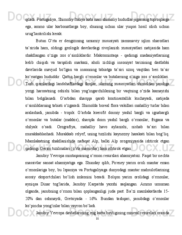 qiladi. Portugaliya, Shimoliy Italiya kabi nam shimoliy hududlar jigarrang tuproqlarga
ega,   ammo   ular   karbonatlarga   boy,   shuning   uchun   ular   yuqori   hosil   olish   uchun
urug‘lantirilishi kerak.
Butun   O‘rta   er   dengizining   umumiy   xususiyati   zamonaviy   iqlim   sharoitlari
ta’sirida   ham,   oldingi   geologik   davrlardagi   rivojlanish   xususiyatlari   natijasida   ham
shakllangan   o‘ziga   xos   o‘simliklardir.   Makromintaqa   -   qadimgi   madaniyatlarning
kelib   chiqish   va   tarqalish   markazi,   aholi   zichligi   insoniyat   tarixining   dastlabki
davrlarida   mavjud   bo‘lgan   va   insonning   tabiatga   ta’siri   uzoq   vaqtdan   beri   ta’sir
ko‘rsatgan   hududdir.   Qattiq   bargli   o‘rmonlar   va   butalarning   o‘ziga   xos   o‘simliklari.
Turli   qismlardagi   landshaftlardagi   farqlar,   ularning   xususiyatlari   shimoldan   janubga
yozgi   haroratning   oshishi   bilan   yog‘ingarchilikning   bir   vaqtning   o‘zida   kamayishi
bilan   belgilanadi.   G‘arbdan   sharqqa   qarab   kontinentallik   kuchayadi,   natijada
o‘simliklarning tabiati o‘zgaradi. Shimolda boreal flora vakillari mahalliy turlar bilan
aralashadi,   janubda   -   tropik.   G arbda   kserofit   doimiy   yashil   bargli   va   ignabargliʻ
o rmonlar   va   butalar   (makkis),   sharqda   doim   yashil   bargli   o rmonlar,   frigana   va	
ʻ ʻ
shilyak   o sadi.   Orografiya,   mahalliy   havo   aylanishi,   nishab   ta’siri   bilan	
ʻ
murakkablashadi.   Murakkab   relyef,   uning   tuzilishi   kaynozoy   harakati   bilan   bog‘liq.
Mamlakatning   shakllanishida   nafaqat   Alp,   balki   Alp   orogeniyasida   ishtirok   etgan
qadimgi Gersin tuzilmalari (o‘rta massivlar) ham ishtirok etgan.
Janubiy Yevropa mintaqasining o‘rmon resurslari ahamiyatsiz. Faqat bir nechta
massivlar   sanoat   ahamiyatiga   ega.   Shunday   qilib,   Pireney   yarim   oroli   mantar   eman
o‘rmonlariga   boy,   bu   Ispaniya   va   Portugaliyaga   dunyodagi   mantar   mahsulotlarining
asosiy   eksportchilari   bo‘lish   imkonini   beradi.   Bolqon   yarim   orolidagi   o‘rmonlar,
ayniqsa   Dinar   tog‘larida,   Janubiy   Karpatda   yaxshi   saqlangan.   Ammo   umuman
olganda,   janubning   o‘rmon   bilan   qoplanganligi   juda   past.   Ba’zi   mamlakatlarda   15-
20%   dan   oshmaydi,   Gretsiyada   -   16%.   Bundan   tashqari,   janubdagi   o‘rmonlar
ko‘pincha yong‘inlar bilan vayron bo‘ladi.
Janubiy Yevropa davlatlarining eng katta boyligining mineral resurslari orasida
15 