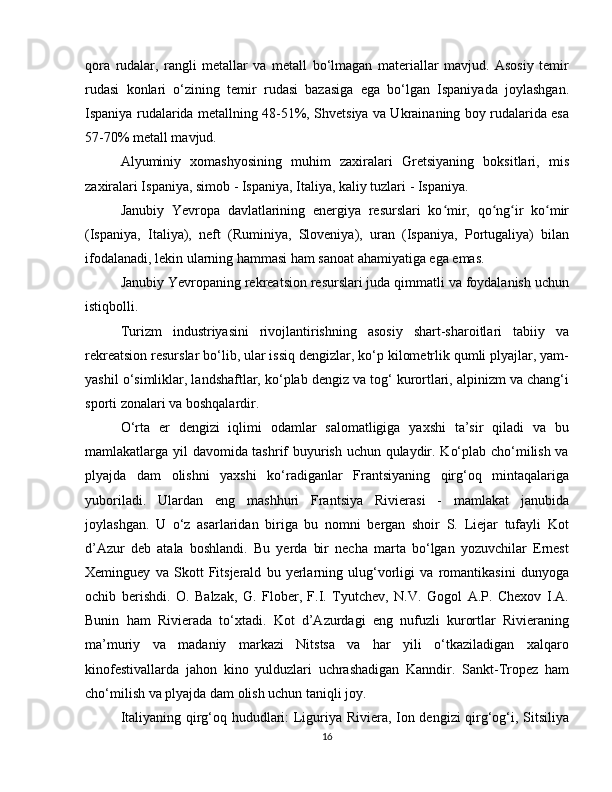 qora   rudalar,   rangli   metallar   va   metall   bo‘lmagan   materiallar   mavjud.   Asosiy   temir
rudasi   konlari   o‘zining   temir   rudasi   bazasiga   ega   bo‘lgan   Ispaniyada   joylashgan.
Ispaniya rudalarida metallning 48-51%, Shvetsiya va Ukrainaning boy rudalarida esa
57-70% metall mavjud.
Alyuminiy   xomashyosining   muhim   zaxiralari   Gretsiyaning   boksitlari,   mis
zaxiralari Ispaniya, simob - Ispaniya, Italiya, kaliy tuzlari - Ispaniya.
Janubiy   Yevropa   davlatlarining   energiya   resurslari   ko mir,   qo ng ir   ko mirʻ ʻ ʻ ʻ
(Ispaniya,   Italiya),   neft   (Ruminiya,   Sloveniya),   uran   (Ispaniya,   Portugaliya)   bilan
ifodalanadi, lekin ularning hammasi ham sanoat ahamiyatiga ega emas.
Janubiy Yevropaning rekreatsion resurslari juda qimmatli va foydalanish uchun
istiqbolli.
Turizm   industriyasini   rivojlantirishning   asosiy   shart-sharoitlari   tabiiy   va
rekreatsion resurslar bo‘lib, ular issiq dengizlar, ko‘p kilometrlik qumli plyajlar, yam-
yashil o‘simliklar, landshaftlar, ko‘plab dengiz va tog‘ kurortlari, alpinizm va chang‘i
sporti zonalari va boshqalardir.
O‘rta   er   dengizi   iqlimi   odamlar   salomatligiga   yaxshi   ta’sir   qiladi   va   bu
mamlakatlarga yil davomida tashrif buyurish uchun qulaydir. Ko‘plab cho‘milish va
plyajda   dam   olishni   yaxshi   ko‘radiganlar   Frantsiyaning   qirg‘oq   mintaqalariga
yuboriladi.   Ulardan   eng   mashhuri   Frantsiya   Rivierasi   -   mamlakat   janubida
joylashgan.   U   o‘z   asarlaridan   biriga   bu   nomni   bergan   shoir   S.   Liejar   tufayli   Kot
d’Azur   deb   atala   boshlandi.   Bu   yerda   bir   necha   marta   bo‘lgan   yozuvchilar   Ernest
Xeminguey   va   Skott   Fitsjerald   bu   yerlarning   ulug‘vorligi   va   romantikasini   dunyoga
ochib   berishdi.   O.   Balzak,   G.   Flober,   F.I.   Tyutchev,   N.V.   Gogol   A.P.   Chexov   I.A.
Bunin   ham   Rivierada   to‘xtadi.   Kot   d’Azurdagi   eng   nufuzli   kurortlar   Rivieraning
ma’muriy   va   madaniy   markazi   Nitstsa   va   har   yili   o‘tkaziladigan   xalqaro
kinofestivallarda   jahon   kino   yulduzlari   uchrashadigan   Kanndir.   Sankt-Tropez   ham
cho‘milish va plyajda dam olish uchun taniqli joy.
Italiyaning qirg‘oq hududlari: Liguriya Riviera, Ion dengizi qirg‘og‘i, Sitsiliya
16 