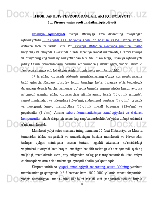 II BOB. JANUBIY YEVROPA DAVLATLARI IQTISODIYOTI
2.1. Pireney yarim oroli davlatlari iqtisodiyoti
Ispaniya      iqtisodiyoti      Evropa   Ittifoqiga   a’zo   davlatning   rivojlangan
iqtisodiyotidir.   2023   yilda   PPP   bo‘yicha   aholi   jon   boshiga   YaIM      Evropa   Ittifoqi   
o‘rtacha   89%   ni   tashkil   etdi.   Bu   Yevropa   Ittifoqida   4-o rinda   (nominal  ʻ    YaIM   
bo yicha)  va dunyoda  12-o rinda turadi. Ispaniya sanoat  mamlakati,	
ʻ ʻ   G‘arbiy Evropa
va dunyoning  eng  yirik iqtisodiyotlaridan  biri.  Shu bilan  birga,  Ispaniya  iqtisodiyoti
jiddiy   tizimli   qiyinchiliklarni   boshdan   kechirmoqda   (   davlat   qarzi ,   yuqori   ishsizlik,
faol separatizmga olib keladigan sezilarli mintaqaviy nomutanosiblik).
14   ta   ishlab   chiqarish   sektorida   mamlakatlarning   o‘ziga   xos   pozitsiyalarini
tahlil   qiluvchi   Xalqaro   iqtisodiy   forum   tasnifiga   ko‘ra,   Ispaniya   o‘rta   texnologik
darajadagi   deyarli   barcha   tarmoqlar   bo‘yicha   birinchi   yigirmatalikka   kiradi,   ayniqsa
avtomobil   qismlari   ishlab   chiqaruvchisi   sifatida   ajralib   turadi   (10-o‘rin).   jahonda),
sanoat  mashinalari va uskunalari  (15-o rin), audiovizual vositalar (17-o rin), organik	
ʻ ʻ
va   noorganik   kimyo   mahsulotlari   (15-o rin),  	
ʻ metall   buyumlar   (13-o rin)   va	ʻ
poyabzallar   (3-o rin).   Ammo  	
ʻ axborot-kommunikatsiya   texnologiyalari   va      elektron   
komponentlar  ishlab chiqarish sohasidagi raqobatbardoshlik bo‘yicha u faqat uchinchi
o‘nta mamlakatda.
Mamlakat yalpi ichki mahsulotining taxminan 20 foizi   Kataloniya   va   Madrid
tomonidan   ishlab   chiqariladi   va   sanoatlashgan   Basklar   mamlakati   va   Navarradan
tashqari   qolgan   mintaqalar   asosan   turizm,   tegishli   xizmatlar   ko‘rinishidagi
vaqtinchalik va/yoki kam haq to‘lanadigan bandlik turlariga e’tibor qaratadi. qishloq
xo‘jaligi,   mamlakatda   evro   joriy   etilgandan   so‘ng   past   raqobatbardoshlikdan   aziyat
chekmoqda va asta-sekin mehnatga layoqatli aholini yo‘qotmoqda.
Eksport   tarkibida   yuqori   texnologiyali   sanoatning   ulushi      YeIning      yetakchi
mamlakatlariga  qaraganda   2-3,5  baravar  kam.  2000-2002  yillarda   sanoat  eksportida.
yuqori   texnologiyali   mahsulotlar   10,4%   ni   tashkil   etdi   (taqqoslash   uchun:   Buyuk
19 