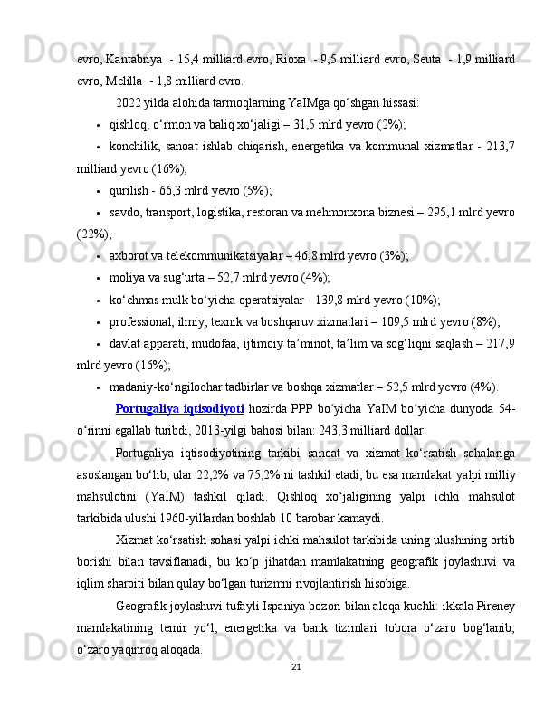 evro,  Kantabriya   - 15,4 milliard evro,  Rioxa   - 9,5 milliard evro,  Seuta   - 1,9 milliard
evro,  Melilla   - 1,8 milliard evro.
2022 yilda alohida tarmoqlarning YaIMga qo‘shgan hissasi:
 qishloq, o‘rmon va baliq xo‘jaligi – 31,5 mlrd yevro (2%);
 konchilik,   sanoat   ishlab   chiqarish,   energetika   va   kommunal   xizmatlar   -   213,7
milliard yevro (16%);
 qurilish - 66,3 mlrd yevro (5%);
 savdo, transport, logistika, restoran va mehmonxona biznesi – 295,1 mlrd yevro
(22%);
 axborot va telekommunikatsiyalar – 46,8 mlrd yevro (3%);
 moliya va sug‘urta – 52,7 mlrd yevro (4%);
 ko‘chmas mulk bo‘yicha operatsiyalar - 139,8 mlrd yevro (10%);
 professional, ilmiy, texnik va boshqaruv xizmatlari – 109,5 mlrd yevro (8%);
 davlat apparati, mudofaa, ijtimoiy ta’minot, ta’lim va sog‘liqni saqlash – 217,9
mlrd yevro (16%);
 madaniy-ko‘ngilochar tadbirlar va boshqa xizmatlar – 52,5 mlrd yevro (4%).
Portugaliya      iqtisodiyoti      hozirda   PPP   bo yichaʻ   YaIM   bo yicha   dunyoda   54-	ʻ
o rinni egallab turibdi, 2013-yilgi bahosi bilan: 243,3 milliard dollar	
ʻ
Portugaliya   iqtisodiyotining   tarkibi   sanoat   va   xizmat   ko‘rsatish   sohalariga
asoslangan bo‘lib, ular 22,2% va 75,2% ni tashkil etadi, bu esa mamlakat  yalpi milliy
mahsulotini   (YaIM)   tashkil   qiladi.   Qishloq   xo jaligining   yalpi   ichki   mahsulot	
ʻ
tarkibida ulushi 1960-yillardan boshlab 10 barobar kamaydi.
Xizmat ko‘rsatish sohasi yalpi ichki mahsulot tarkibida uning ulushining ortib
borishi   bilan   tavsiflanadi,   bu   ko‘p   jihatdan   mamlakatning   geografik   joylashuvi   va
iqlim sharoiti bilan qulay bo‘lgan turizmni rivojlantirish hisobiga.
Geografik joylashuvi tufayli  Ispaniya  bozori bilan aloqa kuchli: ikkala Pireney
mamlakatining   temir   yo‘l,   energetika   va   bank   tizimlari   tobora   o‘zaro   bog‘lanib,
o‘zaro yaqinroq aloqada.
21 