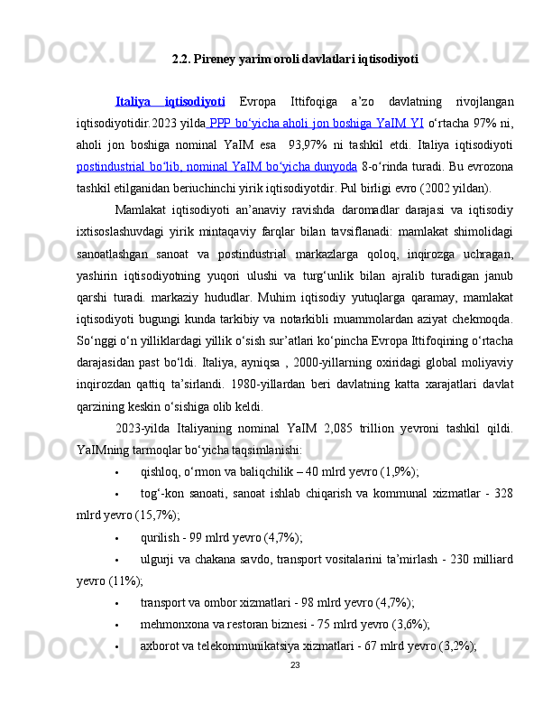 2.2. Pireney yarim oroli davlatlari iqtisodiyoti
Italiya      iqtisodiyoti      Evropa   Ittifoqiga   a’zo   davlatning   rivojlangan
iqtisodiyotidir.2023 yilda   PPP bo‘yicha aholi jon boshiga YaIM      YI      o‘rtacha 97% ni,
aholi   jon   boshiga   nominal   YaIM   esa     93,97%   ni   tashkil   etdi.   Italiya   iqtisodiyoti
postindustrial bo lib,  ʻ    nominal YaIM bo yicha dunyoda	ʻ      8-o rinda turadi.	ʻ   Bu evrozona
tashkil etilganidan beriuchinchi yirik  iqtisodiyotdir . Pul birligi  evro  (2002 yildan).
Mamlakat   iqtisodiyoti   an’anaviy   ravishda   daromadlar   darajasi   va   iqtisodiy
ixtisoslashuvdagi   yirik   mintaqaviy   farqlar   bilan   tavsiflanadi:   mamlakat   shimolidagi
sanoatlashgan   sanoat   va   postindustrial   markazlarga   qoloq,   inqirozga   uchragan,
yashirin   iqtisodiyotning   yuqori   ulushi   va   turg‘unlik   bilan   ajralib   turadigan   janub
qarshi   turadi.   markaziy   hududlar.   Muhim   iqtisodiy   yutuqlarga   qaramay,   mamlakat
iqtisodiyoti   bugungi   kunda  tarkibiy  va   notarkibli   muammolardan  aziyat  chekmoqda.
So‘nggi o‘n yilliklardagi yillik o‘sish sur’atlari ko‘pincha Evropa Ittifoqining o‘rtacha
darajasidan   past   bo‘ldi.   Italiya,   ayniqsa   ,   2000-yillarning   oxiridagi   global   moliyaviy
inqirozdan   qattiq   ta’sirlandi.   1980-yillardan   beri   davlatning   katta   xarajatlari   davlat
qarzining  keskin o‘sishiga olib keldi.
2023-yilda   Italiyaning   nominal   YaIM   2,085   trillion   yevroni   tashkil   qildi.
YaIMning tarmoqlar bo‘yicha taqsimlanish i :
 qishloq, o‘rmon va baliqchilik – 40 mlrd yevro (1,9%);
 tog‘-kon   sanoati,   sanoat   ishlab   chiqarish   va   kommunal   xizmatlar   -   328
mlrd yevro (15,7%);
 qurilish - 99 mlrd yevro (4,7%);
 ulgurji va chakana savdo, transport vositalarini ta’mirlash - 230 milliard
yevro (11%);
 transport va ombor xizmatlari - 98 mlrd yevro (4,7%);
 mehmonxona va restoran biznesi - 75 mlrd yevro (3,6%);
 axborot va telekommunikatsiya xizmatlari - 67 mlrd yevro (3,2%);
23 