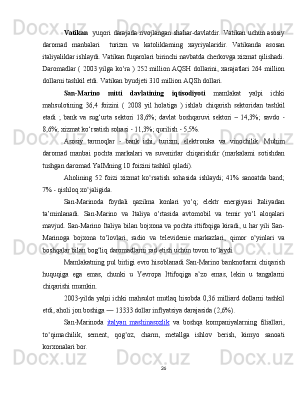 Vatikan    yuqori darajada rivojlangan shahar-davlatdir.   Vatikan   uchun asosiy
daromad   manbalari     turizm   va   katoliklarning   xayriyalaridir .   Vatikanda   asosan
italiyaliklar  ishlaydi. Vatikan fuqarolari birinchi navbatda cherkovga xizmat qilishadi.
Daromadlar (   2003   yilga ko‘ra ) 252 million   AQSH dollarini , xarajatlari 264 million
dollarni tashkil etdi. Vatikan  byudjeti  310 million  AQSh dollari .
San-Marino   mitti   davlatining   iqtisodiyoti   mamlakat   yalpi   ichki
mahsulotining   36,4   foizini   (   2008   yil   holatiga   )   ishlab   chiqarish   sektoridan   tashkil
etadi   ;   bank   va   sug‘urta   sektori   18,6%;   davlat   boshqaruvi   sektori   –   14,3%;   savdo   -
8,6%;  xizmat ko‘rsatish sohasi  - 11,3%;  qurilish  - 5,5%.
Asosiy   tarmoqlar   -   bank   ishi,   turizm,   elektronika   va   vinochilik.   Muhim
daromad   manbai   pochta   markalari   va   suvenirlar   chiqarishdir   (markalarni   sotishdan
tushgan daromad YaIMning 10 foizini tashkil qiladi).
Aholining   52   foizi   xizmat   ko‘rsatish   sohasida   ishlaydi;   41%   sanoatda   band;
7% - qishloq xo‘jaligida.
San-Marinoda   foydali   qazilma   konlari   yo‘q;   elektr   energiyasi   Italiyadan
ta’minlanadi.   San-Marino   va   Italiya   o‘rtasida   avtomobil   va   temir   yo‘l   aloqalari
mavjud. San-Marino Italiya bilan bojxona va pochta ittifoqiga kiradi, u har yili San-
Marinoga   bojxona   to‘lovlari,   radio   va   televidenie   markazlari,   qimor   o‘yinlari   va
boshqalar bilan bog‘liq daromadlarni rad etish uchun tovon to‘laydi.
Mamlakatning pul birligi   evro hisoblanadi San-Marino  banknotlarni  chiqarish
huquqiga   ega   emas,   chunki   u   Yevropa   Ittifoqiga   a’zo   emas,   lekin   u   tangalarni
chiqarishi mumkin.
2003-yilda yalpi ichki mahsulot   mutlaq hisobda 0,36 milliard dollarni tashkil
etdi, aholi jon boshiga — 13333 dollar  inflyatsiya  darajasida (2,6%).
San-Marinoda   italyan      mashinasozlik      va   boshqa   kompaniyalarning   filiallari,
to qimachilik,   sement,   qog oz,  ʻ ʻ charm ,   metallga   ishlov   berish ,   kimyo   sanoati
korxonalari bor.
26 