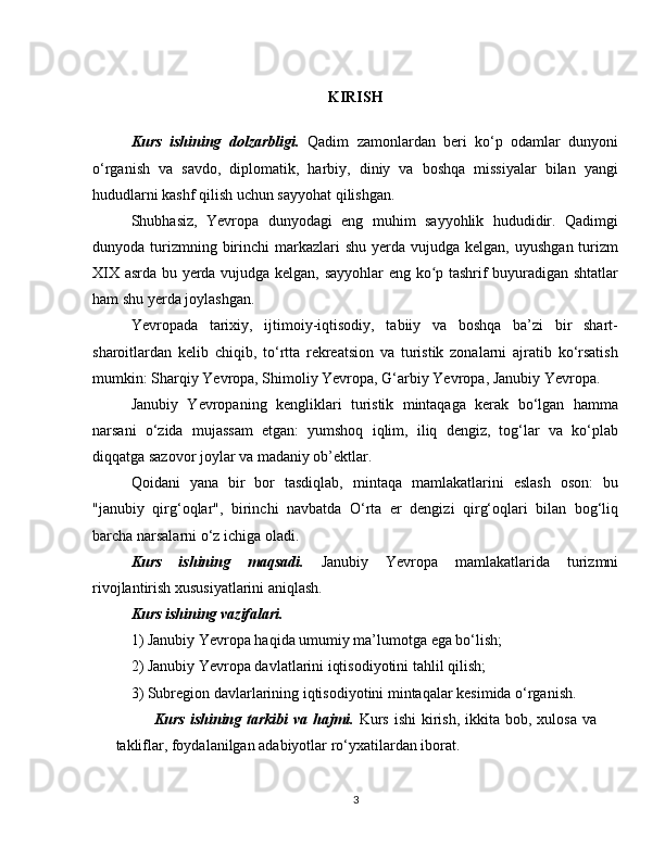KIRISH
Kurs   ishining   dolzarbligi.   Qadim   zamonlardan   beri   ko‘p   odamlar   dunyoni
o‘rganish   va   savdo,   diplomatik,   harbiy,   diniy   va   boshqa   missiyalar   bilan   yangi
hududlarni kashf qilish uchun sayyohat qilishgan.
Shubhasiz,   Yevropa   dunyodagi   eng   muhim   sayyohlik   hududidir.   Qadimgi
dunyoda turizmning birinchi  markazlari  shu  yerda  vujudga kelgan,  uyushgan  turizm
XIX asrda bu yerda vujudga kelgan, sayyohlar  eng ko p tashrif buyuradigan shtatlarʻ
ham shu yerda joylashgan.
Yevropada   tarixiy,   ijtimoiy-iqtisodiy,   tabiiy   va   boshqa   ba’zi   bir   shart-
sharoitlardan   kelib   chiqib,   to‘rtta   rekreatsion   va   turistik   zonalarni   ajratib   ko‘rsatish
mumkin: Sharqiy Yevropa, Shimoliy Yevropa, G‘arbiy Yevropa, Janubiy Yevropa.
Janubiy   Yevropaning   kengliklari   turistik   mintaqaga   kerak   bo‘lgan   hamma
narsani   o‘zida   mujassam   etgan:   yumshoq   iqlim,   iliq   dengiz,   tog‘lar   va   ko‘plab
diqqatga sazovor joylar va madaniy ob’ektlar.
Qoidani   yana   bir   bor   tasdiqlab,   mintaqa   mamlakatlarini   eslash   oson:   bu
"janubiy   qirg‘oqlar",   birinchi   navbatda   O‘rta   er   dengizi   qirg‘oqlari   bilan   bog‘liq
barcha narsalarni o‘z ichiga oladi.
Kurs   ishining   maqsadi.   Janubiy   Yevropa   mamlakatlarida   turizmni
rivojlantirish xususiyatlarini aniqlash.
Kurs ishining vazifalari.  
1) Janubiy Yevropa haqida umumiy ma’lumotga ega bo‘lish;
2) Janubiy Yevropa davlatlarini iqtisodiyotini tahlil qilish;
3) Subregion davlarlarining iqtisodiyotini mintaqalar kesimida o‘rganish.
Kurs   ishining  tarkibi   va hajmi.   Kurs  ishi  kirish,  ikkita  bob,  xulosa  va
takliflar, foydalanilgan adabiyotlar ro‘yxatilardan iborat. 
3 